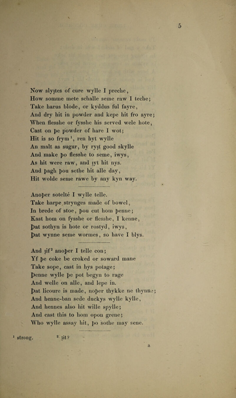 Now slyjtes of cure wylle I preclie, How somme mete sclialle seme raw I teche; Take harus blode, or kyddus ful fayre, And dry hit in powder and kepe hit fro ayre; When flesshe or fysshe his served wele hote, Cast on pe powder of hare I wot; Hit is so frym', ren hyt wylle An malt as sugur, by ry^t good skylle And make po flesshe to seme, iwys, As hit were raw, and jyt hit nys. And pagh pou sethe hit alle day, Hit wolde seme rawe by any kyn way. Anoper sotelte I wylle telle. Take harpe strynges made of bowel, In brede of stoe, pou cut horn penne; Kast horn on fysshe or flesshe, I kenne, pat sothyn is hote or rostyd, iwys, pat Wynne seme wormes, so have I blys. And pf^ anoper I telle con; Yf pe coke be croked or so ward mane Take sope, cast in hys potage; penne wylle pe pot begyn to rage And Welle on alle, and lepe in. pat licoure is made, noper thykke ne thynne And henne-ban sede duckys wylle kylle. And hennes also hit wille spylle; And cast this to horn opoii grene; Who wylle assay hit, po sothe may sene. ^ strong. ~ nt? a