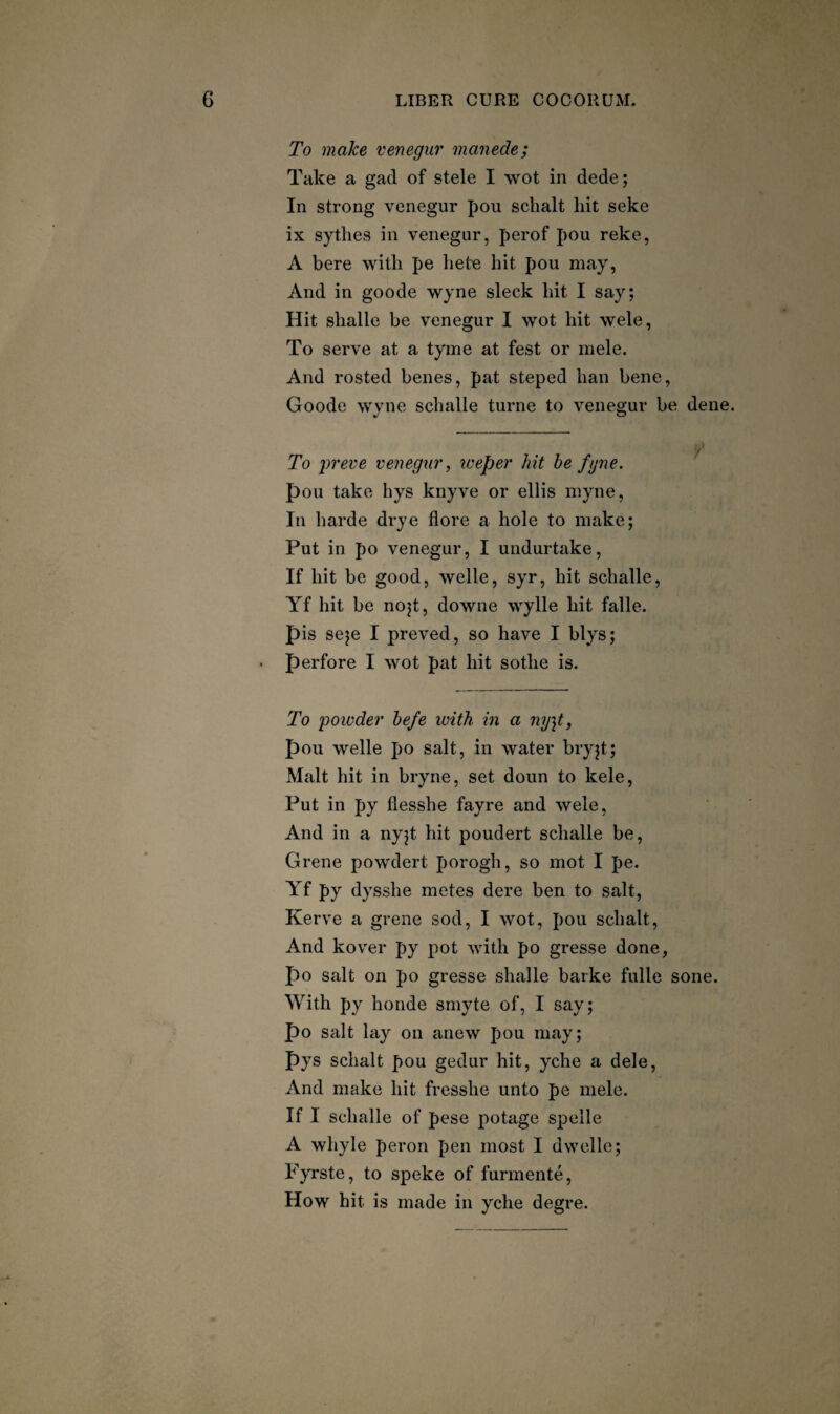 To make venegur manede; Take a gad of stele I wot in dede; In strong venegur pou schalt hit seke ix sytlies in venegur, perof pou reke, A here with pe hete hit pou may, And in goode wyne sleek hit I say; Hit shalle be venegur I wot hit wele, To serve at a tyme at fest or mele. And rosted benes, pat steped ban bene, Goode wyne schalle turne to venegur be dene. To preve veiiegui', iveper hit be fgne. pou take hys knyve or ellis myne, In harde drye flore a hole to make; Put in po venegur, I undurtake, If hit be good, welle, syr, hit schalle, Yf hit be no^t, downe wylle hit falle. pis seje I preved, so have I blys; • perfore I wot pat hit sothe is. To 'powder befe with in a ny]t, pou welle po salt, in water bryjt; Malt hit in bryne, set doun to kele, Put in py flesshe fayre and wele, And in a nyjt hit poudert schalle be, Grene powdert porogh, so mot I pe. Yf py dysshe metes dere ben to salt, Kerve a grene sod, I wot, pou schalt. And kover py pot with po gresse done, po salt on po gresse shalle barke fulle sone. With py honde smyte of, I say; po salt lay on anew pou may; pys schalt pou gedur hit, yche a dele. And make hit fresshe unto pe mele. If I schalle of pese potage spelle A whyle peron pen most I dwelle; Fyrste, to speke of furmente. How hit is made in yche degre.