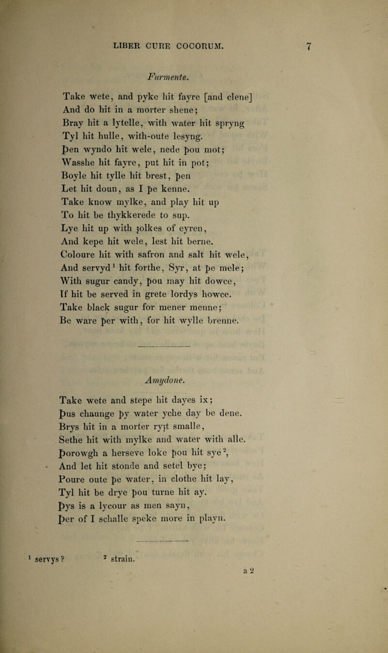 Furmente. Take wete, and pyke liit fayre [and dene] And do hit in a morter shene; Bray hit a lytelle, with water hit spryng Tyl hit hulle, with-oute lesyng. pen wyndo hit wele, nede pou mot; Wasshe hit fayre, put hit in pot; Boyle hit tylle hit brest, pen Let hit doun, as I pe kenne. Take know mylke, and play hit up To hit be thykkerede to sup. Lye hit up with jolkes of eyren. And kepe hit wele, lest hit berne. Coloure hit with safron and salt hit wele. And servyd * hit forthe, Syr, at pe mele; With sugur candy, pou may hit dowce, If hit be serv^ed in grete lordys howce. Take black sugur for mener menne; Be ware per with, for hit wylle brenne. Amydone. Take wete and stepe hit dayes ix; pus chaunge py water yche day be dene, Brys hit in a morter ryjt smalle, Sethe hit with mylke and water with alle. porowgh a herseve loke pou hit sye', • And let hit stonde and setel bye; Poure oute pe water, in clothe hit lay, Tyl hit be drye pou turne hit ay. Pys is a lycour as men sayn, per of I sclialle speke more in playn. a 2 ^ servys ? 2 strain.