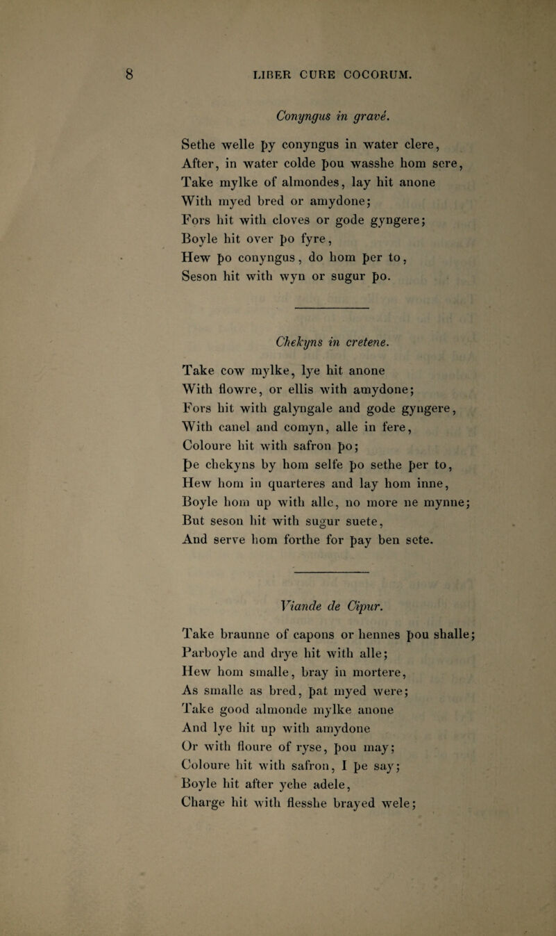 Conyngus in grave. Sethe Welle py conyngus in water clere, After, in water colde pou wasshe hom sere, Take mylke of almondes, lay hit anone With myed bred or amydone; Fors hit with cloves or gode gyngere; Boyle hit over po fyre, Hew po conyngus, do hom per to, Seson hit with wyn or sugur po. Chekyns in crete?ie. Take cow mylke, lye hit anone With flowre, or ellis with amydone; Fors hit with galyngale and gode gyngere, With canel and comyn, alle in fere, Coloure hit with safron po; pe chekyns by hom selfe po sethe per to. Hew hom in quarteres and lay hom inne, Boyle hom up with alle, no more ne mynne; But seson hit with sugur suete. And serve hom forthe for pay ben sete. Viande de Cijmr. Take braunne of capons or hennes pou shalle Parboyle and drye hit with alle; Hew hom smalle, bray in mortere, As smalle as bred, pat myed were; Take good almonde mylke anone And lye hit up with amydone Or with floure of ryse, pou may; Coloure hit with safron, I pe say; Boyle hit after yche adele, Charge hit with flesshe brayed wele;