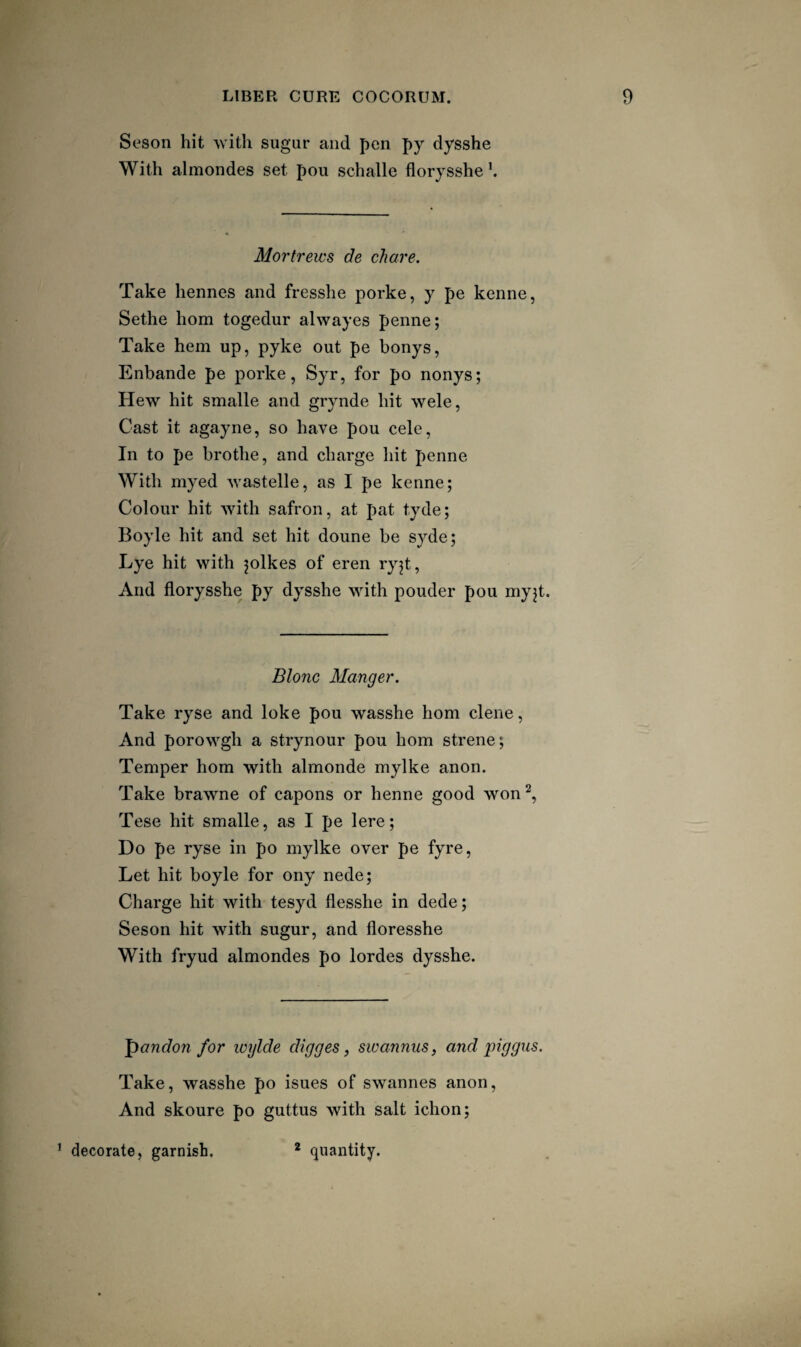 Seson hit -with sugur and pen py dysshe With almondes set pou schalle florysshe Mortrews de chare. Take hennes and fresshe porke, y pe kenne, Sethe horn togedur alwayes penne; Take hem up, pyke out pe bonys, Enbande pe porke, Syr, for po nonys; Hew hit smalle and grynde hit wele. Cast it agayne, so have pou cele. In to pe brothe, and charge hit penne With myed wastelle, as I pe kenne; Colour hit with safron, at pat tyde; Boyle hit and set hit doune be syde; Lye hit with jolkes of eren ryjt. And florysshe py dysshe with pouder pou niyjt. Blonc Manger. Take ryse and loke pou wasshe horn dene. And porowgh a strynour pou horn strene; Temper horn with almonde mylke anon. Take brawne of capons or henne good won^, Tese hit smalle, as I pe lere; Do pe ryse in po mylke over pe fyre. Let hit boyle for ony nede; Charge hit with tesyd flesshe in dede; Seson hit with sugur, and floresshe With fryud almondes po lordes dysshe. 'pandon for wylde digges, swannus, and piggiis. Take, wasshe po isues of swannes anon. And skoure po guttus with salt ichon; ’ decorate, garnish. * quantity.