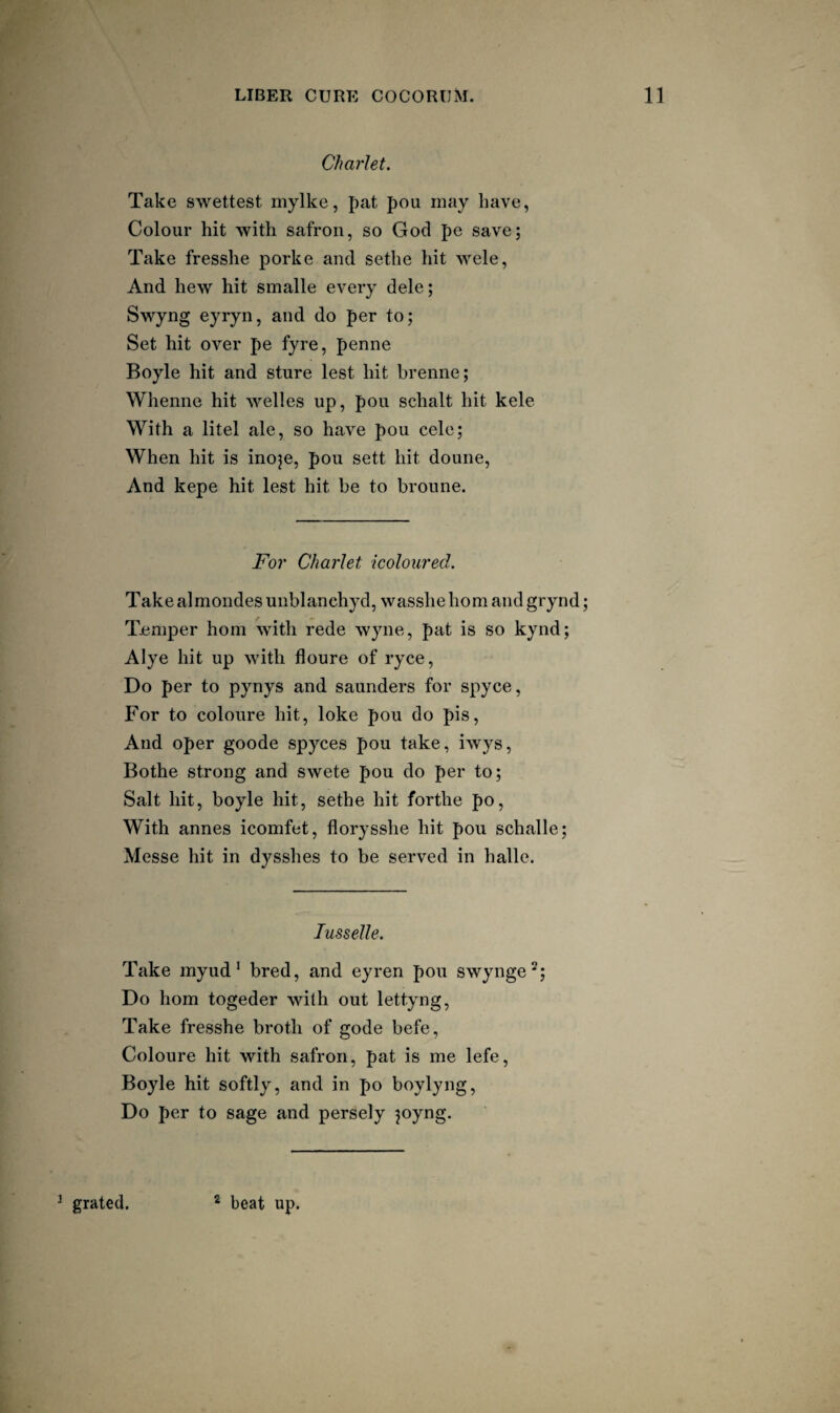 Charlet. Take swettest mylke, pat pou may have, Colour hit with safron, so God pe save; Take fresshe porke and sethe hit wele, And hew hit smalle every dele; Swyng eyryn, and do per to; Set hit over pe fyre, penne Boyle hit and sture lest hit brenne; Whenne hit welles up, pou schalt hit kele With a litel ale, so have pou cele; When hit is inoje, pou sett hit douiie. And kepe hit lest hit be to broune. Fo7' Charlet {coloured. Take almondes unblanehyd, wasshe horn and grynd; Temper horn with rede wyne, pat is so kynd; Alye hit up with floure of ryce. Do per to pynys and saunders for spyce. For to coloure hit, loke pou do pis, And oper goode spyces pou take, iwys, Bothe strong and swete pou do per to; Salt hit, boyle hit, sethe hit forthe po, With annes icomfet, florysshe hit pou schalle; Messe hit in dysshes to be served in halle. lusseJle. Take myud * bred, and eyren pou swynge^; Do horn togeder with out lettyng, Take fresshe broth of gode befe, Coloure hit with safron, pat is me lefe, Boyle hit softly, and in po boylyng. Do per to sage and persely ?oyng. ^ grated. * beat up.