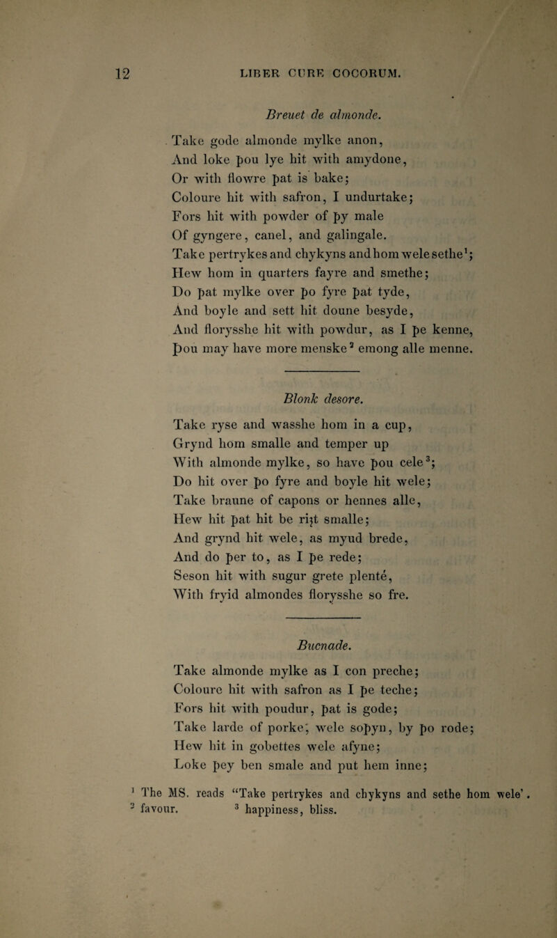 Breuet de almonde. Take gode almonde mylke anon, And loke pou lye hit with amydone, Or with flowre pat is bake; Coloure hit with safron, I undurtake; Fors hit with powder of py male Of gyngere, canel, and galingale. Take pertrykesand chykyns andhomAvelesethe^; Hew horn in quarters fayre and smethe; Do pat mylke over po fyre pat tyde, And boyle and sett hit doune besyde, And florysshe hit with powdur, as I pe kenne, pou may have more menske^ emong alle menne. Blonk desore. Take ryse and wasshe horn in a cup, Grynd horn smalle and temper up With almonde mylke, so have pou cele^; Do hit over po fyre and boyle hit wele; Take braune of capons or hennes alle. Hew hit pat hit be rijt smalle; And grynd hit wele, as myud brede, And do per to, as I pe rede; Seson hit with sugur grete plente. With fryid almondes florysshe so fre. Bucnade. Take almonde mylke as I con preche; Coloure hit with safron as I pe teche; Fors hit with poudur, pat is gode; Take larde of porke', wele sopyn, by po rode; Hew hit in gobettes wele afyne; Loke pey ben smale and put hem inne; ^ The MS. reads “Take pertrykes and chykyns and sethe horn wele’. ^ favour. 3 happiness, bliss.
