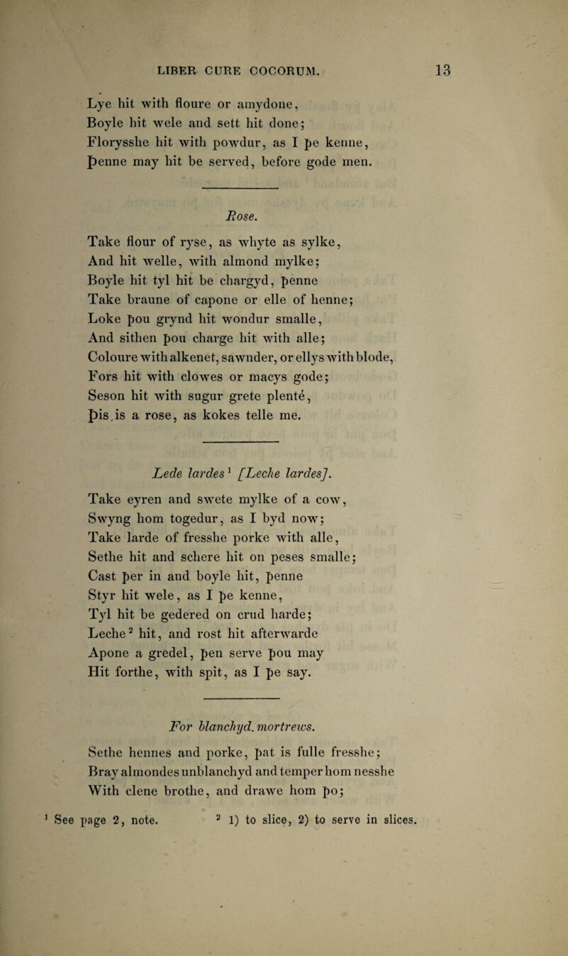 Lye hit with floure or ainydone, Boyle hit wele and sett hit done; Florysshe hit with powdur, as I pe kenne, penne may hit be served, before gode men. Rose. Take flour of ryse, as Avhyte as sylke, And hit welle, with almond mylke; Boyle hit tyl hit be chargyd, penne Take braune of capone or elle of henne; Loke pou grynd hit wondur smalle, And sithen pou charge hit with alle; Coloure with alkenet, sawnder, or ellys with blode, Fors hit with clowes or macys gode; Seson hit with sugur grete plente, pis,is a rose, as kokes telle me. Lede lardes ^ [Leclie lardes]. Take eyren and swete mylke of a cow, Swyng horn togedur, as I byd now; Take larde of fresshe porke with alle, Sethe hit and schere hit on peses smalle; Cast per in and boyle hit, penne Styr hit wele, as I pe kenne, Tyl hit be gedered on crud harde; Leche^ hit, and rost hit afterwarde Apone a gredel, pen serve pou may Hit forthe, with spit, as I pe say. For hlanchyd. mortreivs. Sethe henries and porke, pat is fulle fresshe; Bray almondes unblanchyd and temper horn nesshe With dene brothe, and drawe horn po; ’ See page 2, note. ^ 1) to slice, 2) to serve in slices.