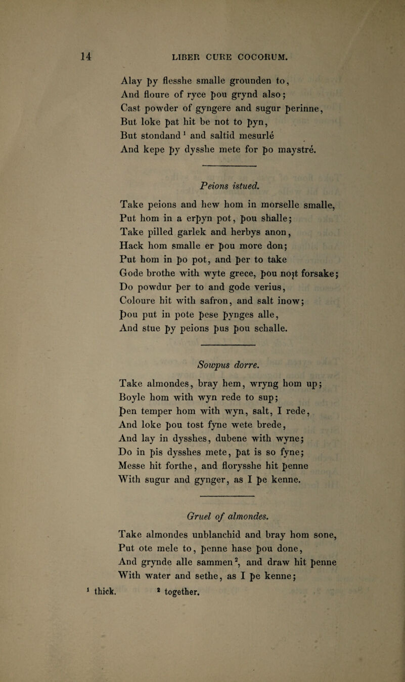 Alay J)y flesshe smalle groimden to, And floure of ryce pou grynd also; Cast powder of gyngere and sugar perinne, But loke pat hit be not to pyn, But stondand ^ and saltid mesurle And kepe py dysslie mete for po inaystre. Peions istued. Take peions and hew horn in morselle smalle, Put horn in a erpyn pot, pou shalle; Take pilled garlek and herbys anon, Hack horn smalle er pou more don; Put horn in po pot, and per to take Gode brothe with wyte grece, pou nojt forsake; Do powdur per to and gode verius, Coloure hit with safron, and salt inow; pou put in pote pese pynges alle, And stue py peions pus pou schalle. Sowpus dorre. Take almondes, bray hem, wryng horn up; Boyle horn with wyn rede to sup; pen temper horn with wyn, salt, I rede. And loke pou tost fyne wete brede. And lay in dysshes, dubene with wyne; Do in pis dysshes mete, pat is so fyne; Messe hit forthe, and florysshe hit penne With sugar and gynger, as I pe kenne. Gruel of almondes. Take almondes unblanchid and bray horn sone. Put ote mele to, penne base pou done. And grynde alle sammen^, and draw hit penne With water and sethe, as I pe kenne; * thick. * together.