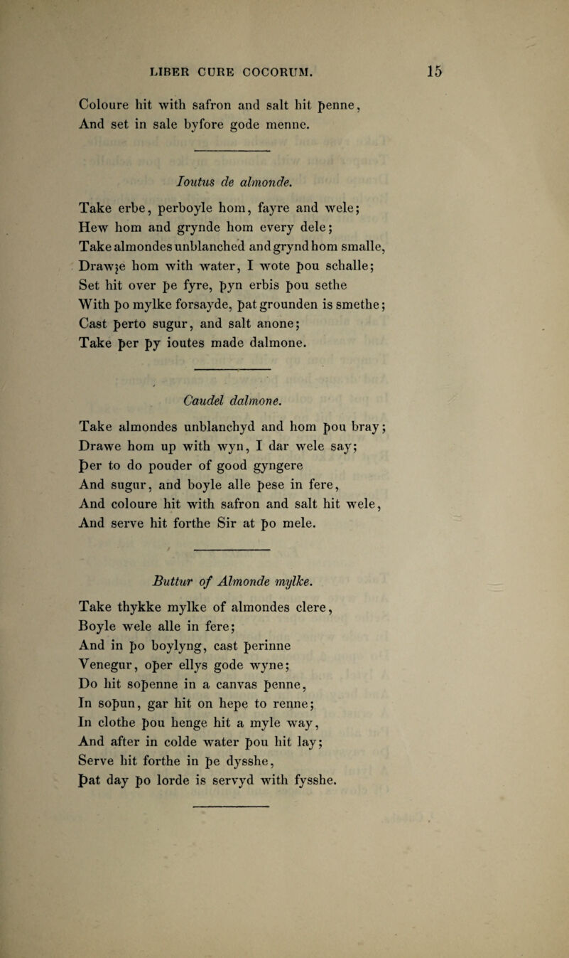 Coloure hit with safron and salt hit penne, And set in sale byfore gode menne. loutus de almonde. Take erbe, perboyle horn, fayre and wele; Hew horn and grynde horn every dele; Take almondes unblanched and grynd horn smalle, Drawje hom with water, I wote pou schalle; Set hit over pe fyre, pyn erbis pou sethe With po mylke forsayde, patgrounden is smethe; Cast perto sugur, and salt anone; Take per py ioutes made dalmone. Caudel dalmone. Take almondes unblanchyd and hom pou bray; Drawe hom up with wyn, I dar wele say; per to do pouder of good gyngere And sugur, and boyle alle pese in fere. And coloure hit with safron and salt hit wele. And serve hit forthe Sir at po mele. Buttur of Almonde mylke. Take thykke mylke of almondes clere, Boyle wele alle in fere; And in po boylyng, cast perinne Venegur, oper ellys gode wyne; Do hit sopenne in a canvas penne. In sopun, gar hit on hepe to renne; In clothe pou henge hit a myle way, And after in colde water pou hit lay; Serve hit forthe in pe dysshe, pat day po lorde is servyd with fysshe.