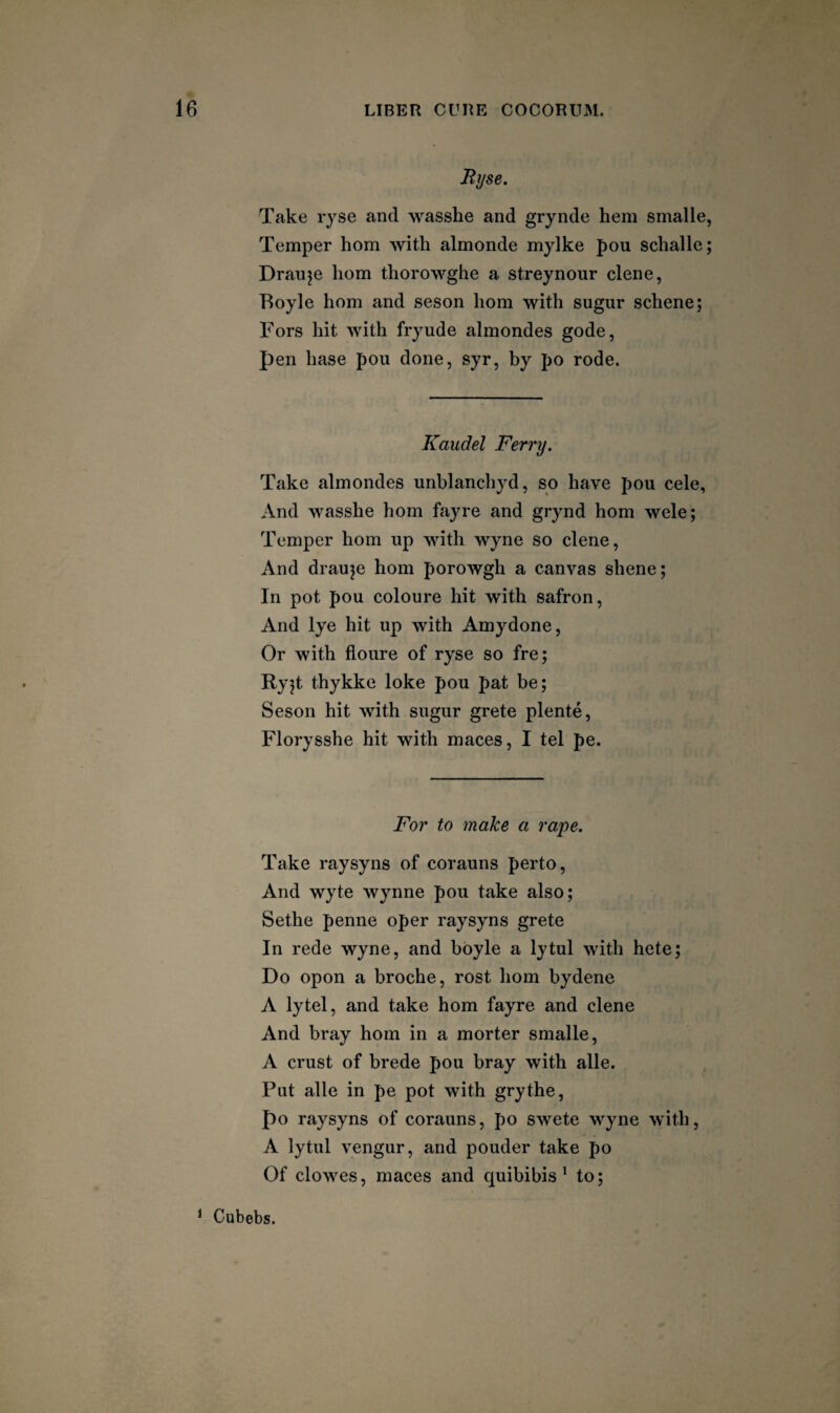 Ryse. Take ryse and wasshe and grynde hem smalle, Temper horn with almonde mylke pou schalle; Drauje horn thorowghe a streynour dene, Boyle horn and seson horn with sugur schene; Tors hit with fryude almondes gode, pen base pou done, syr, by po rode. Kaudel Ferry. Take almondes unblandiyd, so have pou cele, And wasshe horn fayre and grynd horn wele; Temper horn up with wyne so dene. And drauje horn porowgh a canvas shene; In pot pou coloure hit with safron, And lye hit up with Amydone, Or with floure of ryse so fre; Ryjt thykke loke pou pat be; Seson hit with sugur grete plente, Florysshe hit with maces, I tel pe. For to make a rape. Take raysyns of corauns perto, And wyte Wynne pou take also; Sethe penne oper raysyns grete In rede wyne, and boyle a lytul with hete; Do opon a broche, rost horn bydene A lytel, and take horn fayre and dene And bray horn in a morter smalle, A crust of brede pou bray with alle. Put alle in pe pot with grythe, po raysyns of corauns, po swete wyne with, A lytul vengur, and ponder take po Of clowes, maces and quibibis' to; ^ Cubebs.