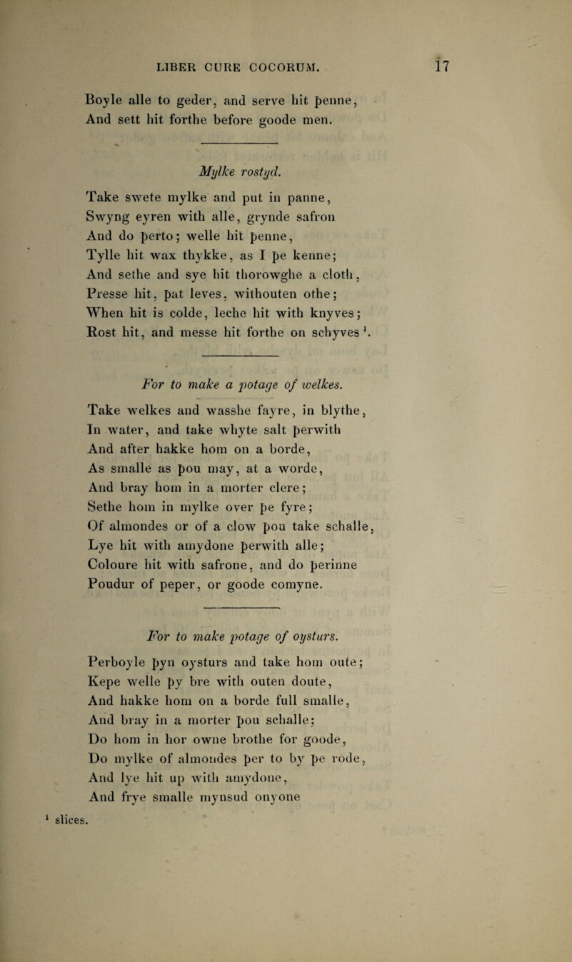 Boyle alle to geder, and serve hit penne, And sett hit forthe before goode men. Mylke rostycL Take swete mylke and put in panne, Swyng eyren with alle, grynde safron And do perto; welle hit penne, Tylle hit wax thykke, as I pe kenne; And sethe and sye hit tliorowghe a cloth, Presse hit, pat leves, withouten othe; When hit is colde, leche hit with knyves; Rost hit, and messe hit forthe on schyves '. For to make a potage of welkes. Take welkes and wasshe fayre, in blythe, In water, and take whyte salt perwith And after hakke horn on a borde. As smalle as pou may, at a worde. And bray horn in a morter clere; Sethe horn in mylke over pe fyre; Of alrnondes or of a clow poa take schalle, Lye hit with amydone perwith alle; Coloure hit with safrone, and do perinne Poudur of peper, or goode comyne. For to make potage of oystars. Perboyle pyn oystars and take horn oute; Kepe welle py bre witli oaten doute. And hakke horn on a borde full smalle, And bray in a morter pou schalle; Do horn in hor owne brothe for goode. Do mylke of alrnondes per to by pe rode, And lye hit up with amydone. And frye smalle mynsad onyone ‘ slices.