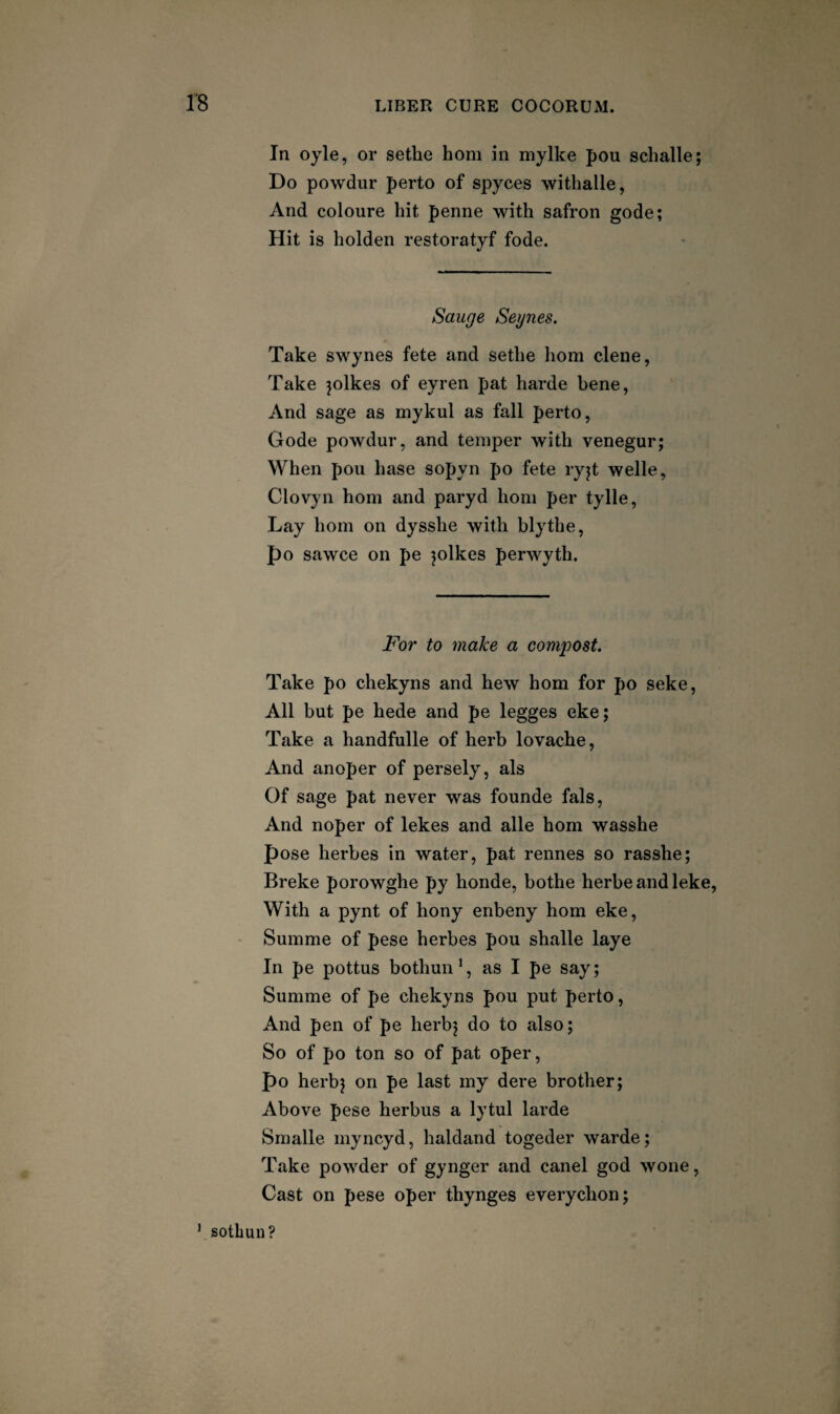 In oyle, or sethe horn in mylke pou schalle; Do powdur perto of spyces withalle, And coloure hit penne with safron gode; Hit is holden restoratyf fode. Sauge Segues. Take swynes fete and sethe horn dene, Take jolkes of eyren pat harde bene, And sage as mykul as fall perto, Gode powdur, and temper with venegur; When pou base sopyn po fete ryjt welle, Clovyn horn and paryd horn per tylle. Lay horn on dysshe with blythe, po sawce on pe jolkes perwyth. For to make a compost. Take po diekyns and hew horn for po seke. All but pe hede and pe legges eke; Take a handfulle of herb lovache. And anoper of persely, als Of sage pat never was founde fals. And noper of lekes and alle horn wasshe pose herbes in water, pat rennes so rasshe; Breke porowghe py honde, bothe herbeandleke. With a pynt of hony enbeny horn eke, Summe of pese herbes pou shalle laye In pe pottus bothun’, as I pe say; Summe of pe chekyns pou put perto, And pen of pe herbj do to also; So of po ton so of pat oper, po herbj on pe last my dere brother; Above pese herbus a lytul larde Smalle myncyd, haldand togeder warde; Take powder of gynger and canel god wone. Cast on pese oper thynges everychon; sothuu?
