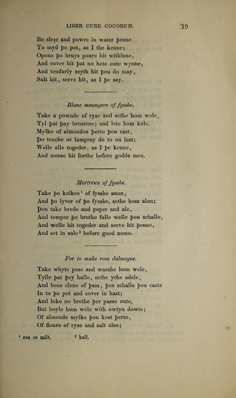 Be sleje and powre in water penne To inyd po pot, as I the kenne; Opone po bruys poure hit withinne, And cover hit pat no hete oute wynne, And tendurly seyth hit pou do may, Salt hit, serve hit, as I pe say. Blanc maiingere of fysshe. Take a pownde of ryse and sethe horn wele, Tyl pat pay brostcne; and lete horn kele. Mylke of almondes perto pou cast, po tenche or lampray do to on last; Welle alle togeder, as I pe kenne. And messe hit forthe before godde men. Mortrews of fysshe. Take po kelkes ^ of fysshe anon. And po lyver of po fysshe, sethe horn alon; pen take brede and peper and ale. And temper po brothe fulle welle pou schalle. And welle hit togeder and serve hit penne. And set in sale^ before good mene. For to make rose dalmoyne. Take whyte pese and wasshe horn wele, Tylle pat pey hulle, sethe yche adele. And bene dene of pam, pen schalle pou caste In to po pot and cover in hast; And loke no brethe per passe oute. But boyle horn wele with owtyn dowte; Of almonde mylke pou kest perto. Of floure of ryse and salt also; ^ roe or milt. 2 hall.