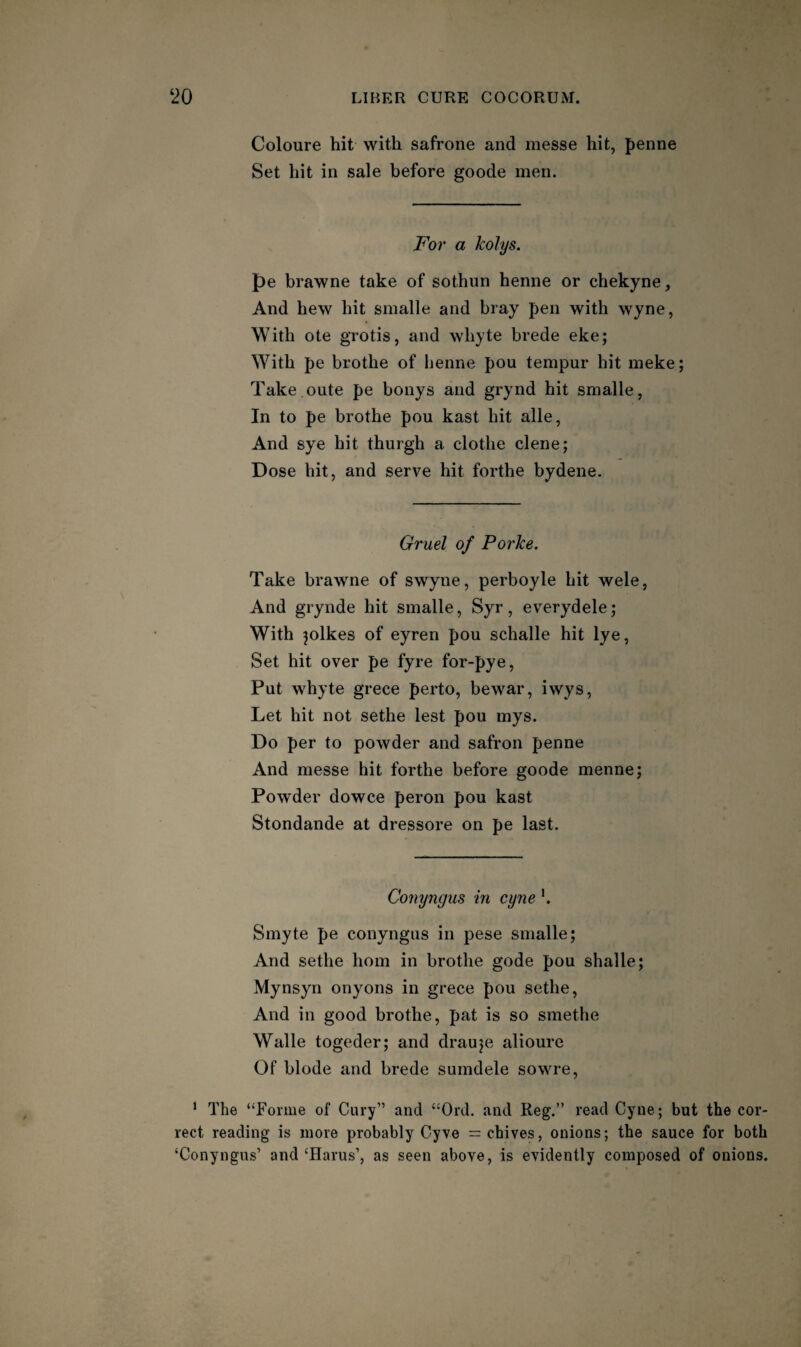 Coloure hit with safrone and messe hit, penne Set hit in sale before goode men. For a kolys. pe brawne take of sothun henne or chekyne. And hew hit smalle and bray pen with wyne, With ote grotis, and whyte brede eke; With pe brothe of henne pou tempur hit meke; Take oute pe bonys and grynd hit smalle, In to pe brothe pou kast hit alle. And sye hit thurgh a clothe dene; Dose hit, and serve hit forthe bydene. Gruel of Porke. Take brawne of swyne, perboyle hit wele, And grynde hit smalle, Syr, everydele; With jolkes of eyren pou schalle hit lye, Set hit over pe fyre for-pye. Put whyte grece perto, bewar, iwys. Let hit not sethe lest pou mys. Do per to powder and safron penne And messe hit forthe before goode menne; Powder dowce peron pou kast Stondande at dressore on pe last. Conyngus in cyne K Smyte pe conyngus in pese smalle; And sethe horn in brothe gode pou shalle; Mynsyn onyons in grece pou sethe. And in good brothe, pat is so smethe Walle togeder; and drauje alioure Of blode and brede sumdele sowre, ’ The “Forme of Gary” and “Ord. and Reg.” read Cyne; but the cor¬ rect reading is more probably Gyve = chives, onions; the sauce for both ‘Conyngus’ and ‘Harus’, as seen above, is evidently composed of onions.