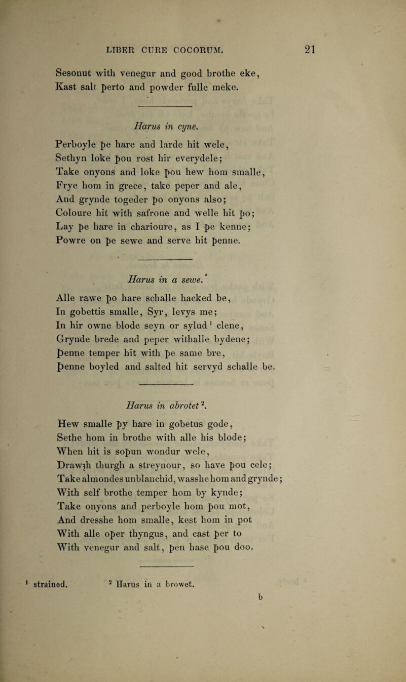 Sesonut with venegur and good brothe eke, Kast salt perto and powder fulle meke. Harus in ajne, Perboyle pe hare and larde hit wele, Sethyn loke pou rost hir everydele; Take onyons and loke pou hew horn smalle, Frye horn in grece, take peper and ale, And grynde togeder po onyons also; Coloure hit with safrone and welle hit po; Lay pe hare in charioure, as I pe kenne; Powre on pe sewe and serve hit penne. Harus in a sewe* Alle rawe po hare schalle hacked be. In gobettis smalle, Syr, levys me; In hir owne blode seyn or sylud * dene, Grynde brede and peper Avithalle bydene; penne temper hit with pe same bre, penne boyled and salted hit servyd schalle be. Harus in abrotet^. Hew smalle py hare in gobetus gode, Sethe horn in brothe with alle. his blode; When hit is sopun wondur wele, Draw^h tlmrgh a streynour, so have pou cele; Take almondes unblanchid, wasshehom and grynde; With self brothe temper horn by kynde; Take onyons and perboyle horn pou mot. And dresshe horn smalle, kest horn in pot With alle oper thyngus, and cast per to With venegur and salt, pen base pou doo. b \ ^ strained. ^ Harus in a browet.