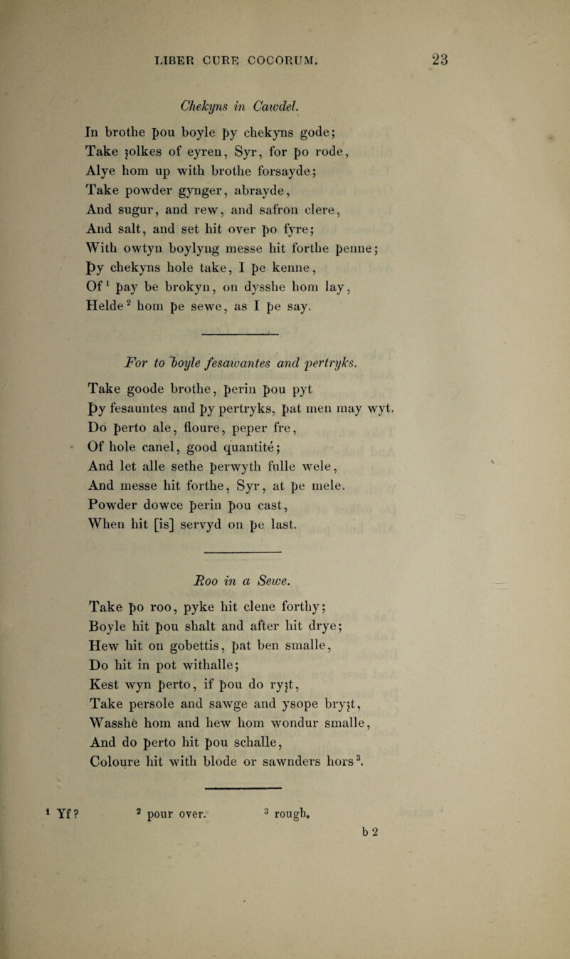 Chekyns in Cawdel. In brothe pou boyle py chekyns gode; Take pikes of eyren, Syr, for po rode, Alye horn up with brothe forsayde; Take powder gynger, abrayde. And sugur, and rew, and safron clere, And salt, and set hit over po fyre; With owtyn boylyng messe hit forthe penne; py chekyns hole take, 1 pe kenne, Of^ pay be brokyn, on dysshe horn lay, Helde^ horn pe sewe, as I pe say. For to boyle fesaivantes and pertryks. Take goode brothe, perin pou pyt py fesauntes and py pertryks, pat men may wyt. Do perto ale, floure, peper fre, Of hole canel, good quantite; And let alle sethe perwyth fulle wele, And messe hit forthe, Syr, at pe mele. Powder do wee perin pou cast, When hit [is] servyd on pe last. Roo in a Sewe. Take po roo, pyke hit dene forthy; Boyle hit pou shalt and after hit drye; Hew hit on gobettis, pat ben smalle. Do hit in pot withalle; Kest wyn perto, if pou do ry^t. Take persole and sawge and ysope bryjt, Wasshe horn and hew horn wondur smalle. And do perto hit pou schalle, Coloure hit with blode or sawnders hors^ * pour over. ^ rough. b 2