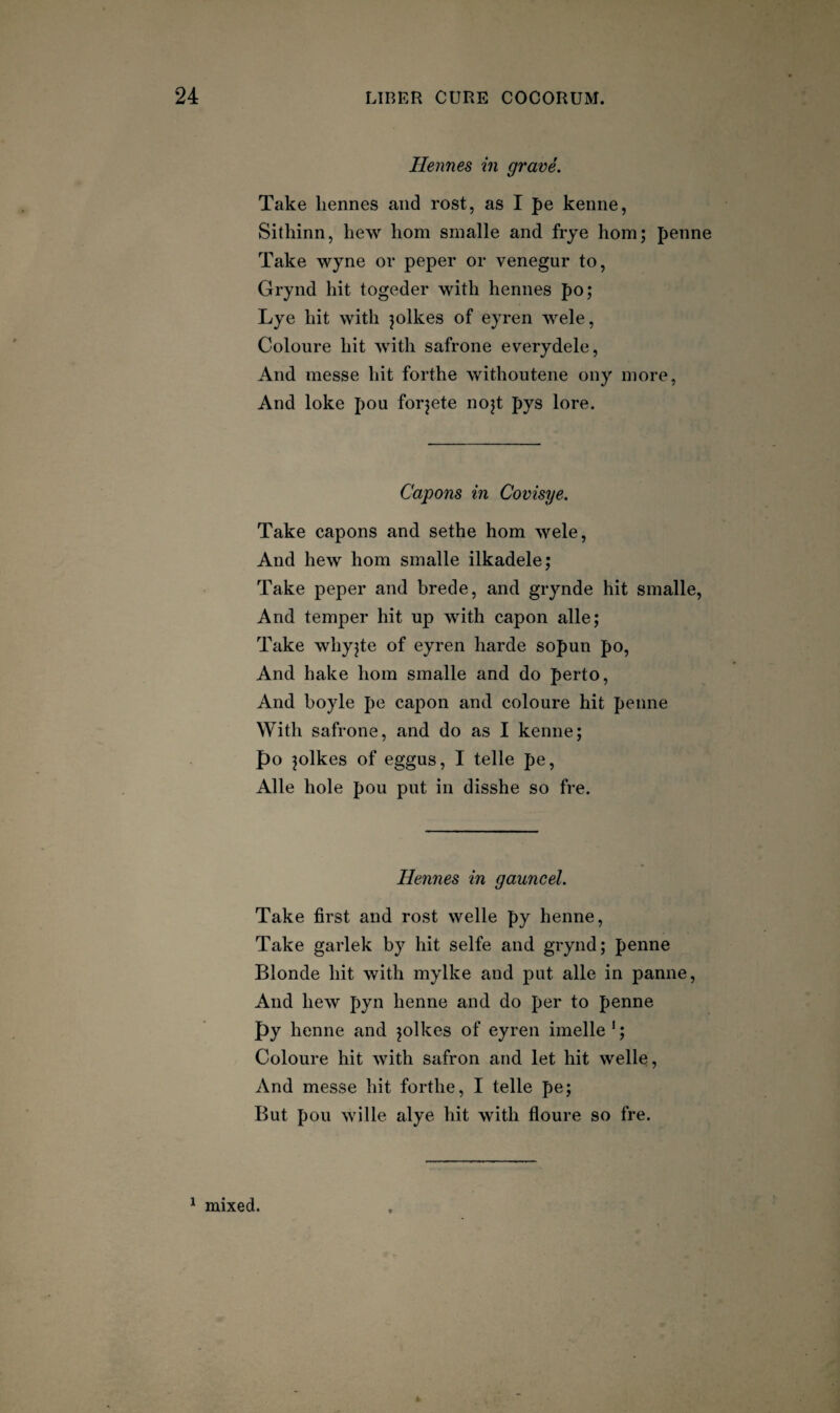 Hennes in grave. Take liennes and rost, as I pe kenne, Sithinn, hew horn snialle and frye hom; penne Take wyne or peper or venegur to, Grynd hit togeder with hennes po; Lye hit with jolkes of eyren Avele, Coloure hit with safrone everydele, And messe hit forthe withoutene ony more, And loke pou forjete nojt pys lore. Capons in Covisye. Take capons and sethe horn wele. And hew horn smalle ilkadele; Take peper and brede, and grynde hit smalle. And temper hit up with capon alle; Take whyjte of eyren harde sopun po. And hake horn smalle and do perto. And boyle pe capon and coloure hit penne With safrone, and do as I kenne; po ^olkes of eggus, I telle pe, Alle hole pou put in disshe so fre. Hennes in gauncel. Take first and rost welle py henne. Take garlek by hit selfe and grynd; penne Blonde hit with mylke and put alle in panne. And hew pyn henne and do per to penne py henne and jolkes of eyren imelle'; Coloure hit with safron and let hit welle. And messe hit forthe, I telle pe; But pou wille alye hit with floure so fre. ^ mixed.