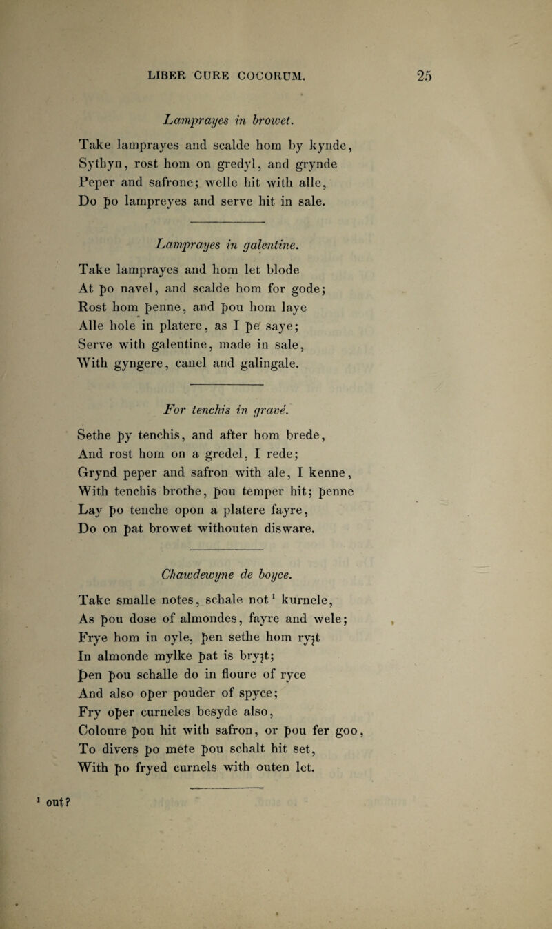 Lamprayes m hi'owet. Take lamprayes and scalde hom by kyiide, Sythyn, rest hom on gredyl, and grynde Peper and safrone; welle hit with alle, Do po lampreyes and serve hit in sale. Lamprayes in yalentine. Take lamprayes and hom let blode At po navel, and scalde hom for gode; Rost hom penne, and poii hom laye Alle hole in platere, as I pe saye; Serve with galentine, made in sale, With gyngere, caiiel and galingale. For tenchis in grave. Sethe py tenchis, and after hom brede, And rost hom on a gredel, I rede; Grynd peper and safron with ale, I kenne, With tenchis brothe, pou temper hit; penne Lay po tenche opon a platere fayre. Do on pat browet withouten disware. Chawdewyne de hoyce. Take smalle notes, schale not ‘ kurnele, As pou dose of almondes, fayre and wele; Frye hom in oyle, pen sethe hom ryjt In almonde mylke pat is bryjt; pen pou schalle do in floure of ryce And also oper pouder of spyce; Fry oper curneles besyde also, Coloure pou hit with safron, or pou fer goo, To divers po mete pou schalt hit set. With po fryed curnels with outen let. ^ out?