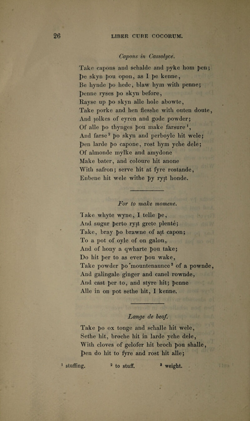 Cajions in Cassolyce. Take capons and sclialde and pyke horn pen; f)e skyn poii opon, as I pe kenne, Be liynde po liede, blaw hym with penne; penne ryses po skyn before, Rayse up po skyn alle hole abowte, Take porke and hen flesshe witli outen doute, And jolkes of eyren and gode powder; Of alle po thynges pou make farsure \ And farse^ po skyn and perboyle hit wele; pen larde po capone, rost hym yche dele; Of almonde mylke and amydone Make bater, and coloure hit anone With safron; serve hit at fyre rostande, Enbene hit wele withe py ryjt honde. For to make momene. Take whyte wyne, I telle pe, And sugur perto ryjt grete plente; Take, bray po brawne of ajt capon; To a pot of oyle of on galon. And of bony a cjwharte pou take; Do hit per to as ever pou wake. Take powder po'mountenaunce ^ of a pownde. And galingale ginger and can el rownde, And cast per to, and styre hit; penne Alle in on pot sethe hit, I kenne. Lange de heof. Take po ox tonge and schalle hit wele, Sethe hit, broclie hit in larde yche dele, With cloves of gelofer hit broch pou shalle, pen do hit to fyre and rost hit alle; ^ stuffing. 2 3 -weight.