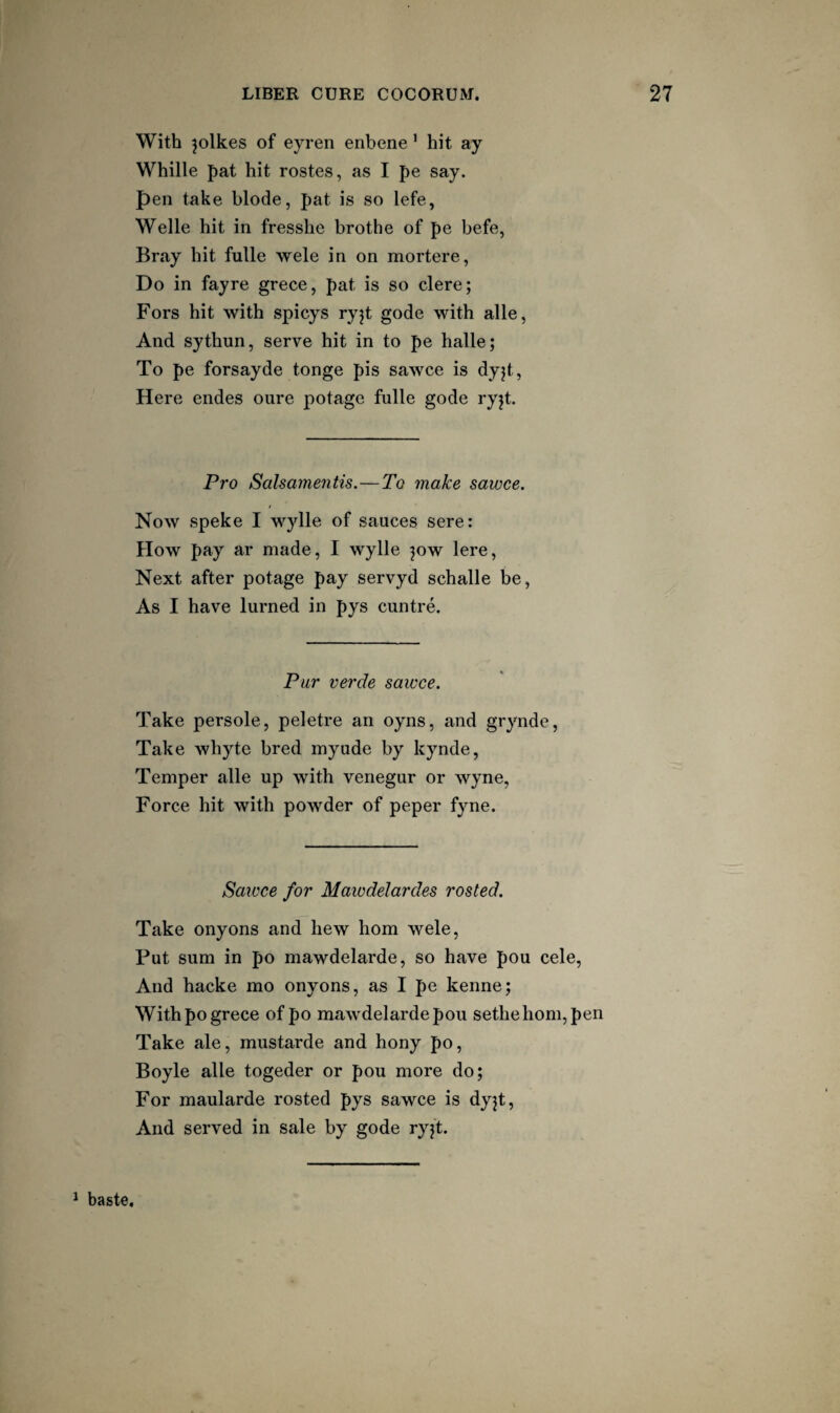 With ^olkes of eyren enbene ’ hit ay Whille pat hit rostes, as I pe say. pen take blode, pat is so lefe, Welle hit in fresshe brothe of pe befe, Bray hit fulle wele in on mortere, Do in fayre grece, pat is so clere; Fors hit with spicys ryjt gode with alle, And sythun, serve hit in to pe halle; To pe forsayde tonge pis sawce is dyjt, Here endes oure potage fulle gode ryjt. Pro Salsamentis.—To make sawce. Now speke I wylle of sauces sere: How pay ar made, I wylle jow lere, Next after potage pay servyd schalle be, As I have lurned in pys cuntre. Pur verde sawce. Take persole, peletre an oyns, and grynde. Take whyte bred myude by kynde. Temper alle up with venegur or wyne. Force hit with powder of peper fyne. Sawce for Mawdelardes rosted. Take onyons and hew horn wele. Put sum in po mawdelarde, so have pou cele. And hacke mo onyons, as I pe kenne; With po grece of po mawdelarde pou sethe horn, pen Take ale, mustarde and hony po, Boyle alle togeder or pou more do; For maularde rosted pys sawce is dyjt. And served in sale by gode ryjt. ^ baste.