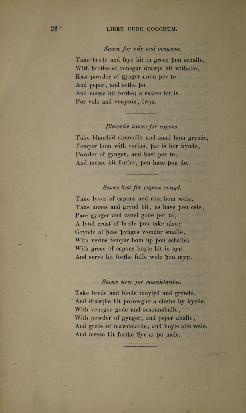Saivce for vele and veriysone. Take biecle and frye hit in grece pou sclialle, With brothe of venegur drawee hit withalle, Kast po^Yder of gynger anon per to And peper, and sethe po And messe hit forthe; a sawce hit is For vele and venyson, iwys. Blaunclie sawce for capons. Take blanchid almondis and smal horn grynde, Temper horn with verius, pat is hor kynde, Powder of gynger, and kast per to, And messe hit forthe, pen hase pou do. Sawce best for capons rostyd. Take lyver of capons and rost hom wele. Take annes and grynd hit, as have pou cele. Pare gynger and canel gode per to, A lytel crust of brede pou take also; Grynde al pese pynges wondur smalle. With verius temper hom up pou schalle; With grece of capons boyle hit in syjt And serve hit'forthe fulle wele pou myjt. Sawce sirer for mawdelardus. Take brede and blode iboylyd and grynde. And drawjhe hit porowghe a clothe by kynde. With venegar gode and sesounabulle. With powder of gynger, and peper abulle. And grece of mawdelarde; and boyle alle wele. And messe hit forthe Syr at po mele.