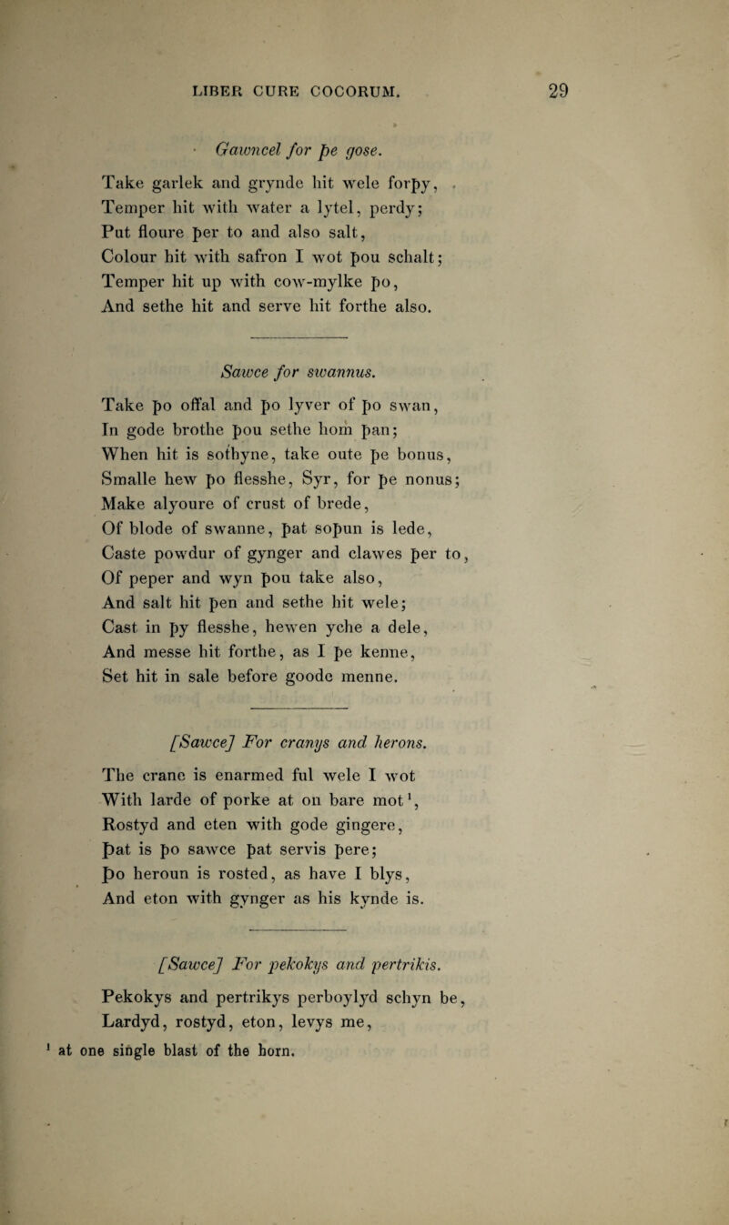 Gawncel for pe gose. Take garlek and gryiide hit wele forpy, Temper hit with water a lytel, perdy; Put floure per to and also salt, Colour hit with safron I wot pou schalt; Temper hit up Avith coAV-mylke po, And sethe hit and serve hit forthe also. Sawce for swannus. Take po offal and po lyver of po swan, In gode brothe pou sethe horn pan; When hit is sotbyne, take oute pe bonus, Smalle hew po flesshe, Syr, for pe nonus; Make alyoure of crust of brede. Of blode of swanne, pat sopun is lede, Caste powdur of gynger and clawes per to. Of peper and wyn pou take also. And salt hit pen and sethe hit wele; Cast in py flesshe, hewen yche a dele. And messe hit forthe, as I pe kenne. Set hit in sale before goode menne. [Sawce] For cranys and herons. The crane is enarmed ful wele I wot With larde of porke at on bare mot*, Rostyd and eten with gode gingere, pat is po sawce pat servis pere; po heroun is rosted, as have I blys. And eton with gynger as his kynde is. [Sawce] For 'pekokys and pertrikis. Pekokys and pertrikys perboylyd schyn be, Lardyd, rostyd, eton, levys me, * at one single blast of the horn.