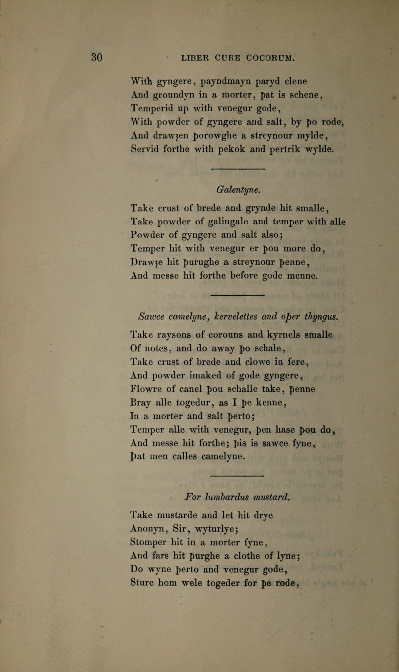 With gyngere, payndmayn paryd dene And groundyn in a morter, pat is schene, Temperid up with venegur gode, With powder of gyngere and salt, by po rode, And drawjen porowghe a streynour mylde, Servid forthe with pekok and pertrik wylde. Galentyne. Take crust of brede and grynde hit smalle. Take powder of galingale and temper with alle Powder of gyngere and salt also; Temper hit with venegur er pou more do. Drawee hit purughe a streynour penne. And messe hit forthe before gode menne. Satvce camelyney kervelettes and oper thyngus. Take raysons of corouns and kyrnels smalle Of notes, and do away po schale. Take crust of brede and clowe in fere. And powder imaked of gode gyngere, Flowre of canel pou schalle take, penne Bray alle togedur, as I pe kenne. In a morter and salt perto; Temper alle with venegur, pen base pou do, And messe hit forthe; pis is sawce fyne, pat men calles camelyne. For lumbardus mustard. Take mustarde and let hit drye Anonyn, Sir, wyturlye; Stomper hit in a morter fyne. And fars hit purghe a clothe of lyne; Do wyne perto and venegur gode, Sture horn wele togeder for pe rode,