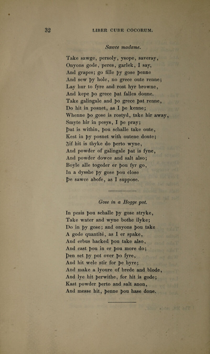 Sawce inadame. Take sawge, persoly, ysope, saveray, Onyoiis gode, peres, garlek, I say, And grapes; go fille py gose penne And sew py hole, no grece oiite renne; Lay hur to fyre and rost hyr browne, And kepe po grece pat falles doune. Take galingale and po grece pat renne. Do hit in posnet, as I pe kenne; Whenne po gose is rostyd, take hir away, Smyte hir in pesys, I pe pray; pat is within, pou schalle take oiite, Kest in py posnet with outene doute; 5if hit is thyke do perto wyne. And powder of galingale pat is fyne, And powder dowce and salt also; Boyle alle togeder er pou fyr go. In a dysshe py gose pou close pe sawce abofe, as I suppose. Gose in a Hogge pot. In pesis pou schalle py gose stryke, Take water and wyne bothe ilyke; Do in py gose; and onyons pou take A gode quantite, as I er spake. And erbus hacked pou take also, And cast pou in er pou more do; pen set py pot over po fyre, And hit wele stir for pe hyre; And make a lyoure of brede and blode. And lye hit perwithe, for hit is gode; Kast powder perto and salt anon, And messe hit, penne pou base done.