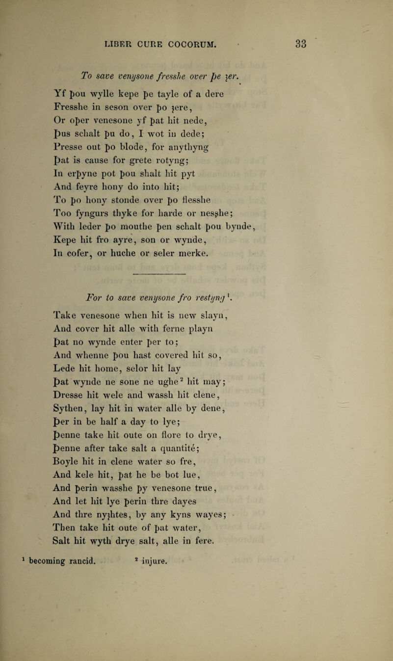 To sate venysone fressJie over pe \er. (k Yf J)Ou wylle kepe pe tayle of a dere Fresshe in seson over po jere, Or oper venesone yf pat hit nede, pus sclialt pu do, I wot in dede; Fresse out po blode, for anytbyng pat is cause for grete rotyng; In erpyne pot pou shalt hit pyt And feyre hony do into hit; To po hony stonde over po hesshe Too fyngurs tliyke for harde or nes^he; With leder po niouthe pen schalt pou bynde, Kepe hit fro ayre, son or wynde, In cofer, or huche or seler merke. For io save veiiysone fro restyny Take venesone when hit is new slayn, And cover hit alle with feme playn pat no wynde enter per to; And whenne pou hast covered hit so, Lede hit home, selor hit lay pat wynde ne sone ne ughe^ hit may; Dresse hit wele and wassh hit dene, Sythen, lay hit in water alle by dene, per in be half a day to lye; penne take hit oute on dore to drye, penne after take salt a quantite; Boyle hit in dene water so fre. And kele hit, pat he be bot lue. And perin wasshe py venesone true. And let hit lye perin thre dayes And thre nyjhtes, by any kyns wayes; ' Then take hit oute of pat water. Salt hit wyth drye salt, alle in fere. * injure. ^ becoming rancid.