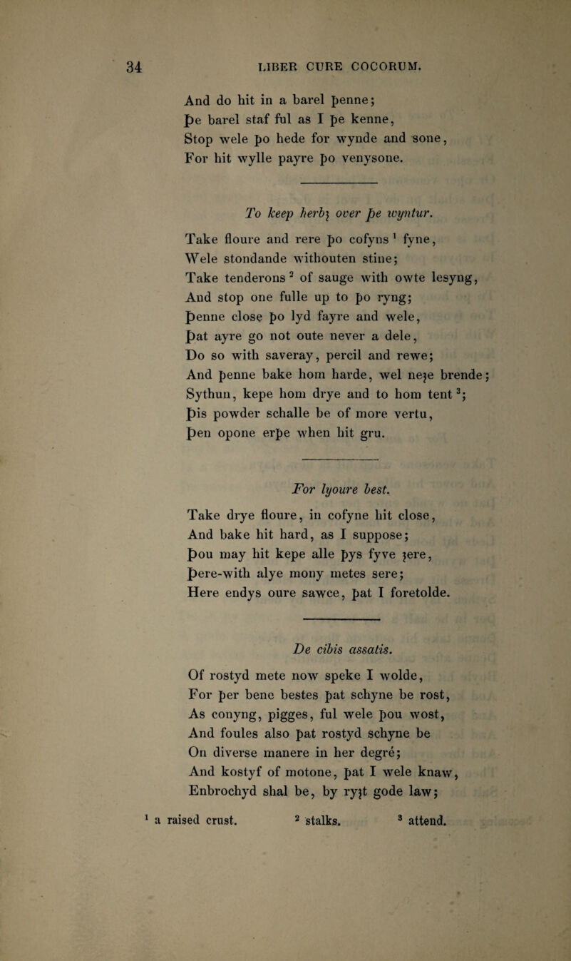 And do hit in a barel penne; pe barel staf ful as I pe kenne, Stop wele po hede for wynde and sone, For hit wylle payre po venysone. To keep herb] over pe luyntur. Take floure and rere po cofyns ^ fy^e, Wele stondande withouten stine; Take tenderons of sauge with owte lesyng, And stop one fulle up to po ryng; penne clos^ po 1yd fayre and wele, pat ayre go not oute never a dele, Do so with saveray, percil and rewe; And penne bake horn harde, wel neje brende; Sythun, kepe horn drye and to horn tent^; pis powder schalle be of more vertu, pen opone erpe when hit gru. For lyoure best. Take drye floure, in cofyne hit close. And bake hit hard, as I suppose; pou may hit kepe alle pys fyve ^ere, pere-with alye mony metes sere; Here endys oure sawce, pat I foretolde. De cibis assatis. Of rostyd mete now speke I wolde. For per bene bestes pat schyne be rost, As conyng, pigges, ful wele pou wost, And foules also pat rostyd schyne be On diverse manere in her degre; And kostyf of motone, pat I wele knaw, Enbrochyd shal be, by ryjt gode law; ' a raised crust. ^ stalks. * attend.