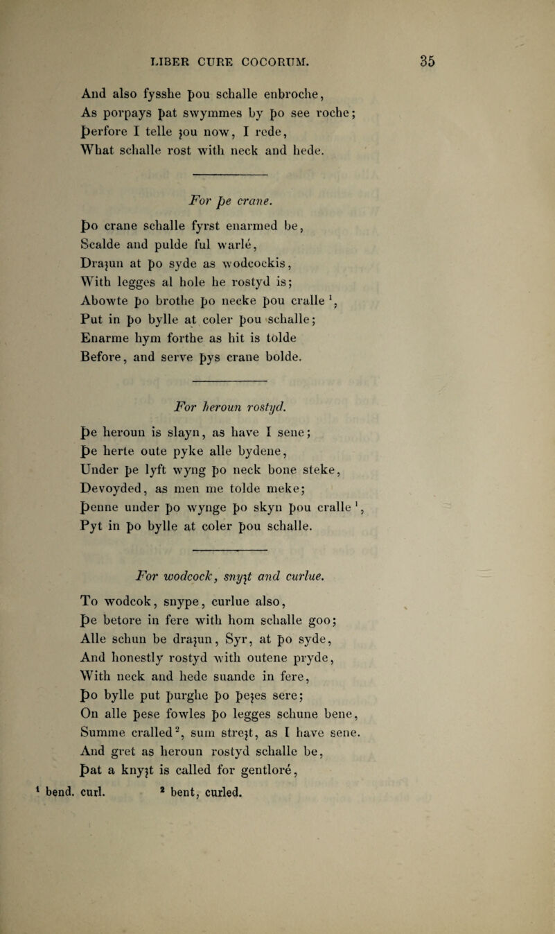 And also fysshe pou schalle enbroche, As porpays pat swymmes by po see roche; perfore I telle jou now, I rede, What schalle rost with neck and hede. For pe crane. po crane schalle fyrst enarmed be, Scalde and pulde ful warle, Drajun at po syde as wodcockis. With legges al hole he rostyd is; Abowte po brothe po necke pou cralle \ Put in po bylle at coler pou schalle; Enarme hym forthe as hit is tolde Before, and serve pys crane bolde. For heroun rostyd. pe heroun is slayn, as hav'e I sene; pe herte oute pyke alle bydene. Under pe lyft wyng po neck bone steke, Devoyded, as men me tolde meke; penne under po wynge po skyn pou cralle ', Pyt in po bylle at coler pou schalle. For wodcockj sny^t and curlue. To wodcok, snype, curlue also, pe betore in fere with horn schalle goo; Alle schun be drajun, Syr, at po syde. And honestly rostyd with outene pryde. With neck and hede suande in fere, po bylle put purghe po pejes sere; On alle pese fowles po legges schune bene, Summe cralled^, sum strejt, as I have sene. And gret as heroun rostyd schalle be, pat a knyjt is called for gentlore, ^ bend. curl. * bent, curled.