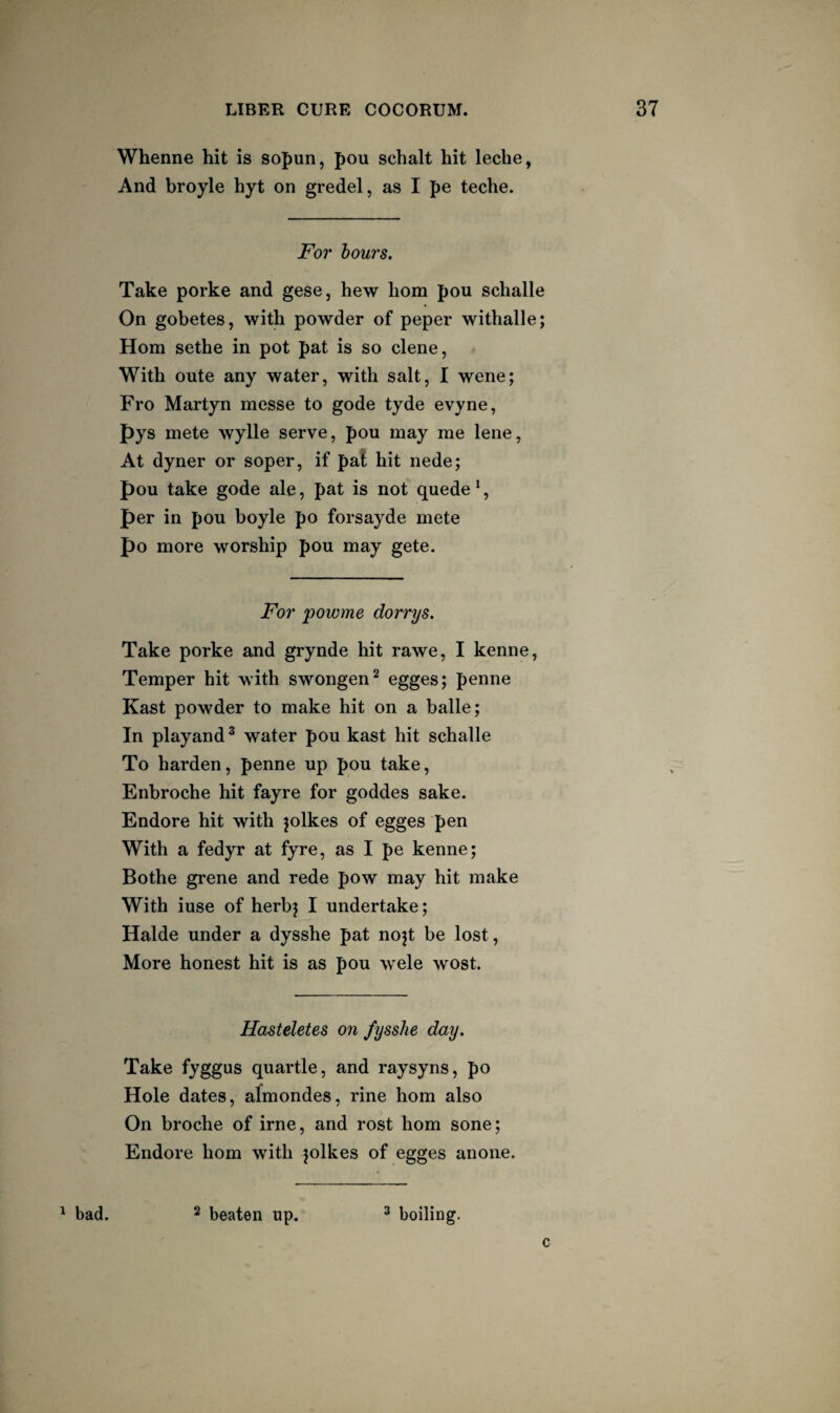 Whenne hit is sopun, pou schalt hit leche, And broyle hyt on gredel, as I pe teche. For hours. Take porke and gese, hew hom pou schalle On gobetes, with powder of peper withalle; Hom sethe in pot pat is so dene, With oute any water, with salt, I wene; Fro Martyn messe to gode tyde evyne, pys mete wylle serve, pou may me lene, At dyner or soper, if pat hit nede; pou take gode ale, pat is not quede ‘, per in pou boyle po forsayde mete po more worship pou may gete. For powme dorrys. Take porke and grynde hit rawe, I kenne, Temper hit with swongen^ egges; penne Kast powder to make hit on a balle; In playand^ water pou kast hit schalle To harden, penne up pou take, Enbroche hit fayre for goddes sake. Endore hit with jolkes of egges pen With a fedyr at fyre, as I pe kenne; Bothe grene and rede pow may hit make With iuse of herbj I undertake; Halde under a dysshe pat nojt be lost, More honest hit is as pou wele wost. Hasteletes 07i fysshe day. Take fyggus quartle, and raysyns, po Hole dates, afmondes, rine hom also On broche of irne, and rost hom sone; Endore hom with jolkes of egges anone. ^ bad. 2 beaten up. ^ boiling. c