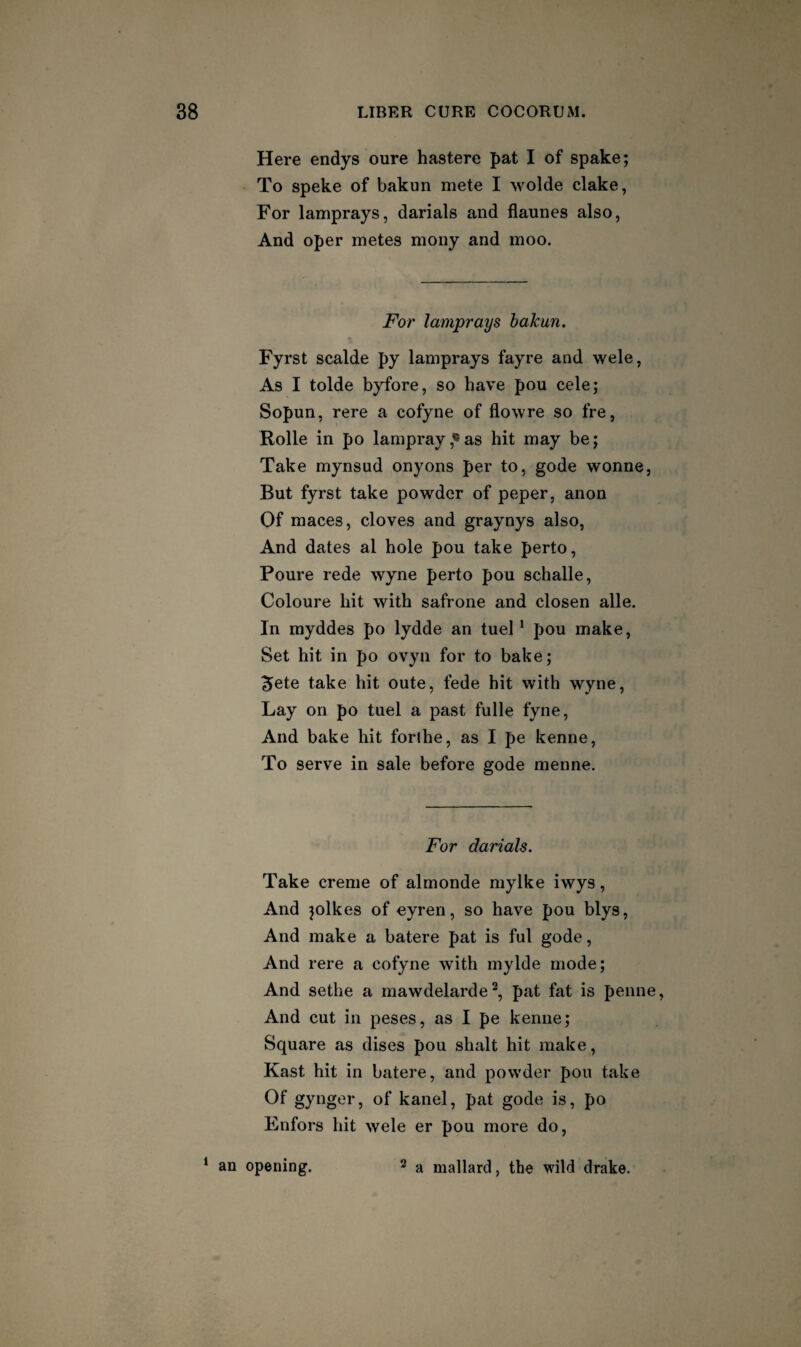 Here endys oure hastere pat I of spake; To Speke of bakun mete I wolde clake, For lamprays, darials and flaunes also, And oper metes mony and moo. For lamprays bakun. Fyrst scalde py lamprays fayre and wele, As I tolde byfore, so have pou cele; Sopun, rere a cofyne of flowre so fre, Rolle in po lampray,«as hit may be; Take mynsud onyons per to, gode wonne. But fyrst take powder of peper, anon Of maces, cloves and graynys also, And dates al hole pou take perto, Poure rede wyne perto pou schalle, Coloure hit with safrone and closen alle. In myddes po lydde an tuel * pou make. Set hit in po ovyn for to bake; ^ete take hit oute, fede hit with wyne. Lay on po tuel a past fulle fyne. And bake hit forlhe, as I pe kenne. To serve in sale before gode menne. For darials. Take creme of almonde mylke iwys, And jolkes of eyren, so have pou blys. And make a batere pat is ful gode. And rere a cofyne with mylde mode; And sethe a mawdelarde^, pat fat is penne. And cut in peses, as I pe kenne; Square as discs pou shalt hit make, Kast hit in batere, and powder pou take Of gynger, of kanel, pat gode is, po Enfors hit wele er pou more do. ‘ an opening. ^ a mallard, the wild drake.