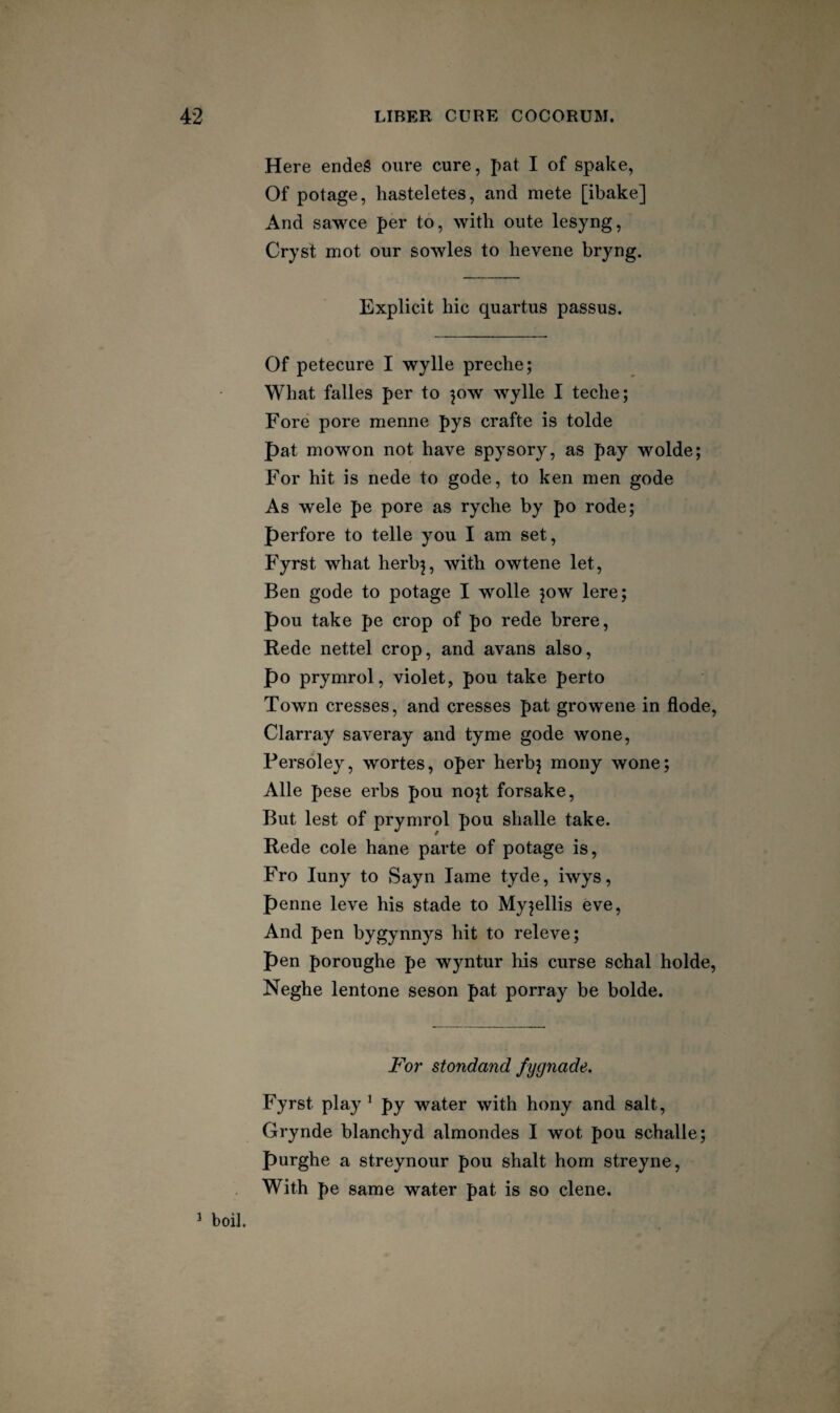 Here endeS oure cure, pat I of spake, Of potage, hasteletes, and mete [ibake] And sawce per to, with oiite lesyng, Cryst mot our sowles to hevene bryng. Explicit hie quartus passus. Of petecure I wylle preche; What falles per to ^ow Avylle I teche; Fore pore menne pys crafte is tolde pat mowon not have spysory, as pay wolde; For hit is nede to gode, to ken men gode As wele pe pore as ryche by po rode; perfore to telle you I am set, Fyrst what herb^, with owtene let, Ben gode to potage I wolle ^ow lere; pou take pe crop of po rede brere. Rede nettel crop, and avans also, po prymrol, violet, pou take perto Town cresses, and cresses pat growene in flode, Clarray saveray and tyme gode wone, Fersoley, wortes, oper herbj mony wone; Alle pese erbs pou no^t forsake. But lest of prymrol pou shalle take. Rede cole hane parte of potage is. Fro luny to Sayn lame tyde, iwys, penne leve his stade to Myjellis eve. And pen bygynnys hit to releve; pen poroughe pe wyntur his curse schal holde, Neghe lentone seson pat porray be bolde. For stondand fygnade. Fyrst play ^ py water with hony and salt, Grynde blanchyd almondes I wot pou schalle; purghe a streynour pou shalt horn streyne, With pe same water pat is so dene. ^ boil.