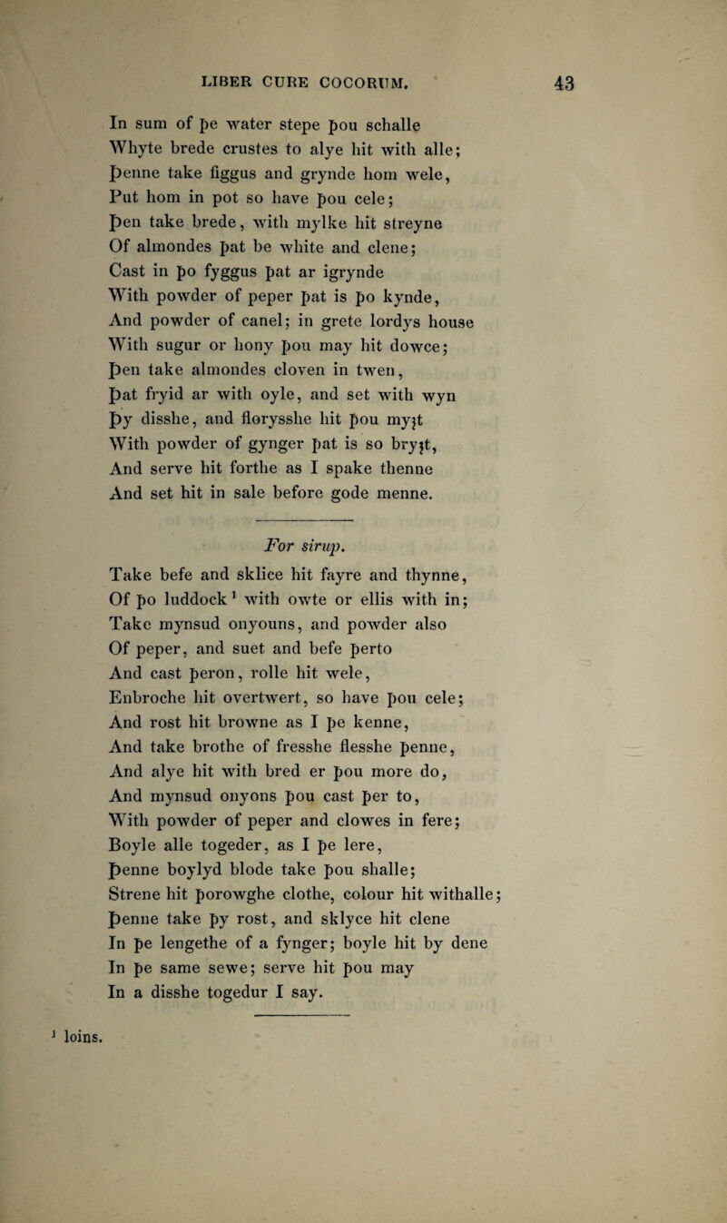 In sum of pe water stepe pou schalle Whyte brede criistes to alye hit with alle; penne take figgus and grynde horn wele, Put horn in pot so have pou cele; pen take brede, with mylke hit streyne Of alinondes pat be white and clene; Cast in po fyggus pat ar igrynde With powder of peper pat is po kynde, And powder of canel; in grete lordys house With sugur or hony pou may hit dowce; pen take almondes cloven in twen, pat fryid ar with oyle, and set with wyn py disshe, and florysshe hit pou myjt With powder of gynger pat is so bryjt, And serve hit forthe as I spake thenne And set hit in sale before gode menne. For sirup. Take befe and sklice hit fayre and thynne, Of po luddock’ with owte or ellis with in; Take mynsud onyouns, and powder also Of peper, and suet and befe perto And cast peron, rolle hit wele, Enbroche hit overtwert, so have pou cele; And rost hit browne as I pe kenne, And take brothe of fresshe flesshe penne. And alye hit with bred er pou more do, And mynsud onyons pou cast per to. With powder of peper and clowes in fere; Boyle alle togeder, as I pe lere, penne boylyd blode take pou shalle; Strene hit porowghe clothe, colour hit withalle; penne take py rost, and sklyce hit clene In pe lengethe of a fynger; boyle hit by dene In pe same sewe; serve hit pou may In a disshe togedur I say. ^ loins.