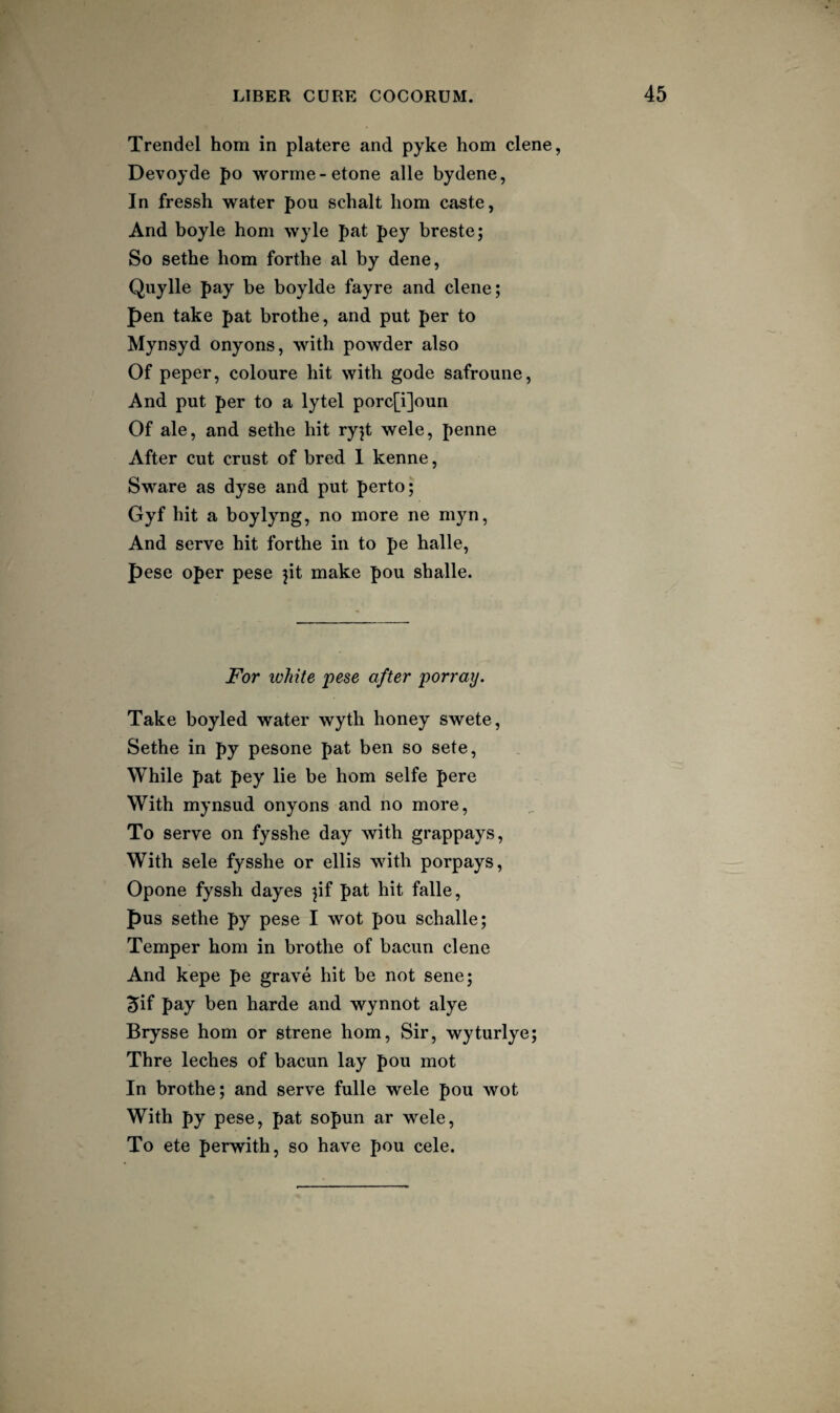 Trendel hom in platere and pyke horn dene, Devoyde po worme-etone alle bydene, In fressh water pou schalt hom caste, And boyle hom wyle pat pey breste; So sethe hom forthe al by dene, Qiiylle pay be boylde fayre and dene; pen take pat brothe, and put per to Mynsyd onyons, with powder also Of peper, coloure hit with gode safroune, And put per to a lytel porc[i]oun Of ale, and sethe hit ry]t wele, penne After cut crust of bred 1 kenne, Sware as dyse and put perto; Gyf hit a boylyng, no more ne myn, And serve hit forthe in to pe halle, pese oper pese jit make pou shalle. For white pese after porray. Take boyled water wyth honey swete, Sethe in py pesone pat ben so sete. While pat pey lie be hom selfe pere With mynsud onyons and no more, To serve on fysshe day with grappays, With sele fysshe or ellis with porpays, Opone fyssh dayes jif pat hit falle, pus sethe py pese I wot pou schalle; Temper hom in brothe of bacun dene And kepe pe grave hit be not sene; ^if pay ben harde and wynnot alye Brysse hom or strene hom, Sir, wyturlye; Thre leches of bacun lay pou mot In brothe; and serve fulle wele pou wot With py pese, pat sopun ar wele, To ete perwith, so have pou cele.