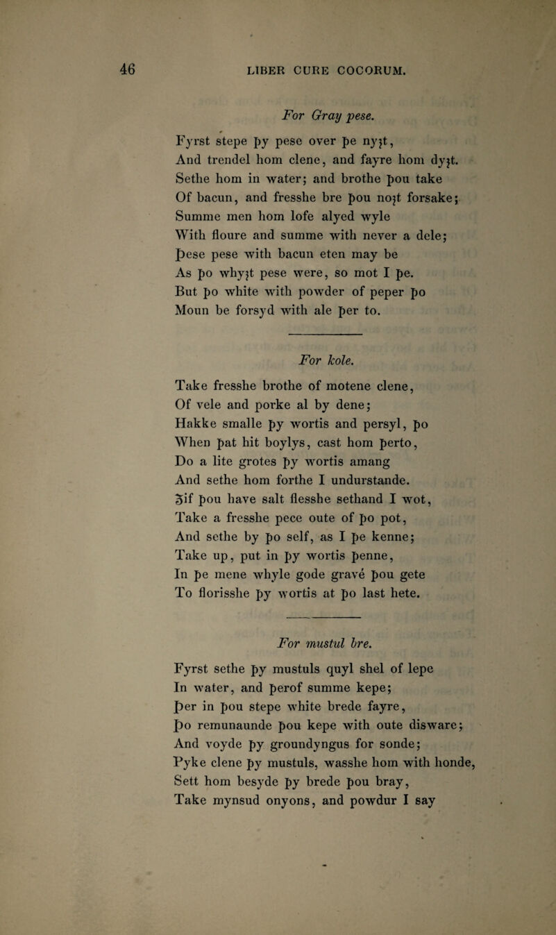 For Gray pese. Fyrst stepe py pese over pe nyjt, And trendel horn dene, and fayre horn dyjt. Setlie horn in water; and brothe pou take Of bacun, and fresshe bre pou nojt forsake; Summe men horn lofe alyed wyle With floure and summe with never a dele; pese pese with bacun eten may be As po whyjt pese were, so mot I pe. But po white with powder of peper po Moun be forsyd with ale per to. For hole. Take fresshe brothe of motene dene. Of vele and porke al by dene; Hakke smalle py wortis and persyl, po When pat hit boylys, cast horn perto. Do a lite grotes py wortis amang And sethe horn forthe I undurstande. 5if pou have salt flesshe sethand I wot, Take a fresshe pece oute of po pot, And sethe by po self, as I pe kenne; Take up, put in py wortis penne. In pe mene whyle gode grave pou gete To florisshe py wortis at po last hete. For mustul hre. Fyrst sethe py mustuls quyl shel of lepe In water, and perof summe kepe; per in pou stepe white brede fayre, po remunaunde pou kepe with oute disware; And voyde py groundyngus for sonde; Fyke dene py mustuls, wasshe horn with honde. Sett horn besyde py brede pou bray. Take mynsud onyons, and powdur I say