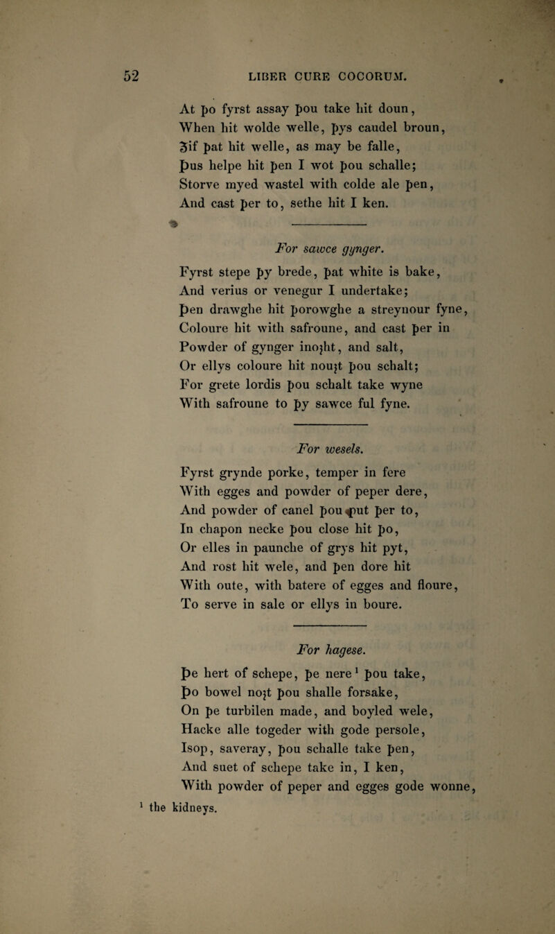 9 At po fyrst assay pou take hit doun, When hit wolde welle, pys caudel broun, 5if pat hit welle, as may be falle, pus helpe hit pen I wot pou schalle; Storve myed wastel with colde ale pen, And cast per to, sethe hit I ken. For sawce gynger. Fyrst stepe py brede, pat white is bake, And verius or venegur I undertake; pen drawghe hit porowghe a streynour fyne, Coloure hit with safroune, and cast per in Powder of gynger inojht, and salt. Or ellys coloure hit noujt pou schalt; For grete lordis pou schalt take wyne With safroune to py sawce ful fyne. For wesels. Fyrst grynde porke, temper in fere With egges and powder of peper dere. And powder of canel pou-tput per to. In chapon necke pou close hit po. Or elles in paunche of grys hit pyt. And rost hit wele, and pen dore hit With oute, with batere of egges and floure. To serve in sale or ellys in boure. For hagese. pe hert of schepe, pe nere* pou take, po bowel nojt pou shalle forsake. On pe turbilen made, and boyled wele, Hacke alle togeder with gode persole, Isop, saveray, pou schalle take pen, And suet of schepe take in, I ken, With powder of peper and egges gode wonne, ^ the kidneys.