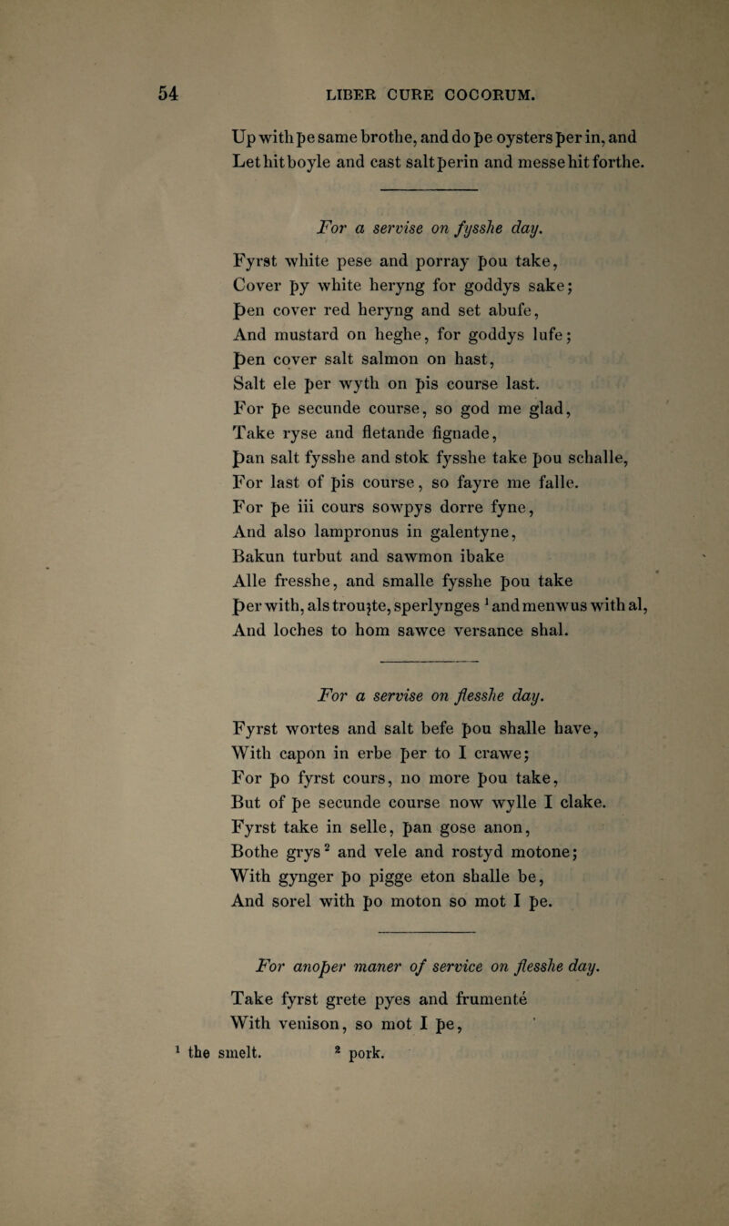 Up with pe same brothe, and do pe oysters per in, and Lethitboyle and cast saltperin and messehitforthe. For a servise on fysslie day, Fyrst white pese and porray pou take, Cover py white heryng for goddys sake; pen cover red heryng and set abufe. And mustard on heghe, for goddys lufe; pen cover salt salmon on hast. Salt ele per wyth on pis course last. For pe secunde course, so god me glad. Take ryse and fletande fignade, pan salt fysshe and stok fysshe take pou schalle. For last of pis course, so fayre me falle. For pe iii cours sowpys dorre fyne. And also lampronus in galentyne, Bakun turbut and sawmon ibake Alle fresshe, and smalle fysshe pou take per with, als troujte, sperlynges ^ and menwus with al. And loches to horn sawce versance shal. For a servise on flesslie day. Fyrst wortes and salt befe pou shalle have. With capon in erbe per to I crawe; For po fyrst cours, no more pou take. But of pe secunde course now wylle I clake. Fyrst take in selle, pan gose anon, Bothe grys^ and vele and rostyd motone; With gynger po pigge eton shalle be. And sorel with po moton so mot I pe. For anoper maner of service on flesshe day. Take fyrst grete pyes and frumente With venison, so mot I pe, ^ the smelt. * pork.