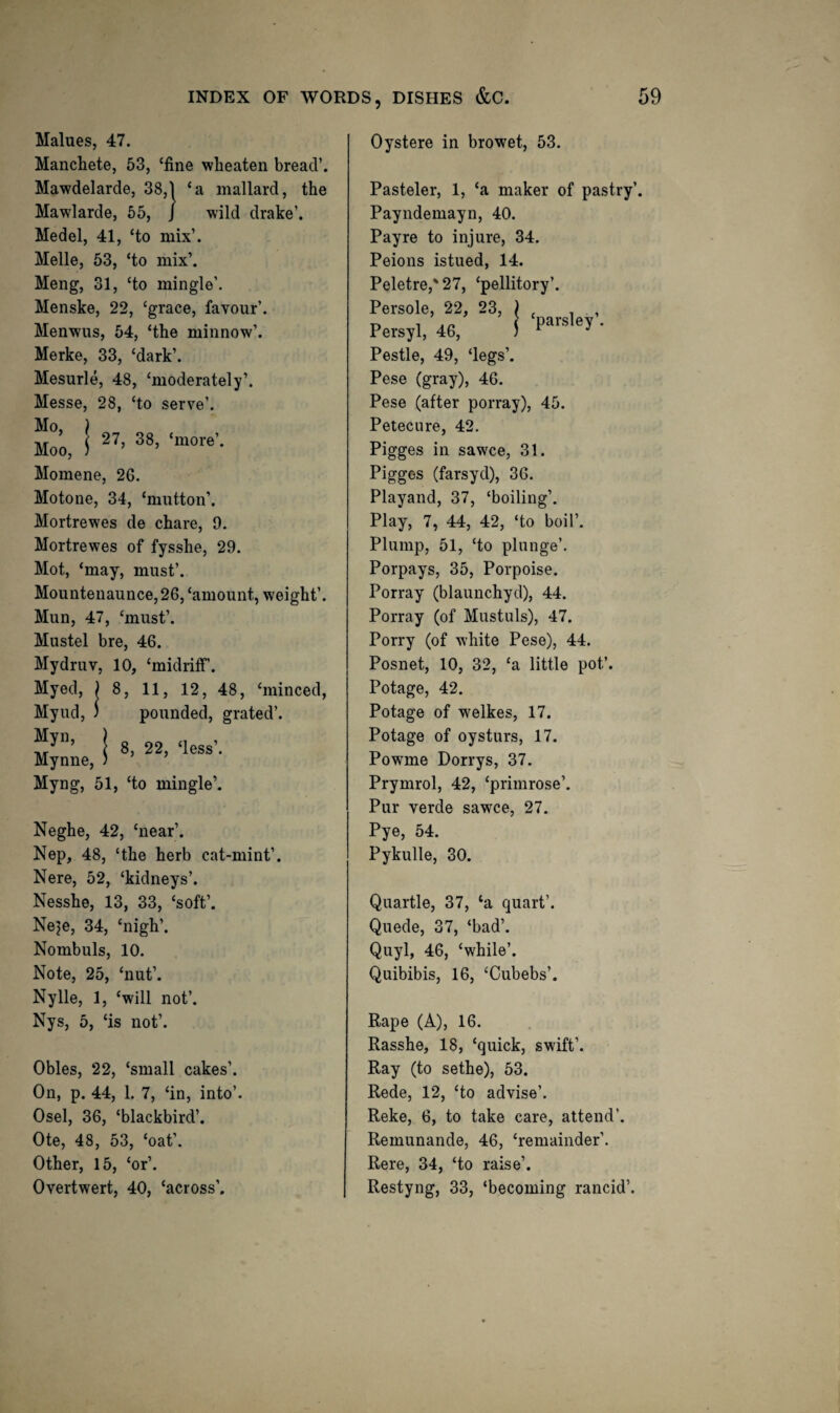 Malues, 47. Manchete, 53, ‘fine wlieaten bread’. Mawdelarde, 38,1 ‘a mallard, the wild drake’. rde, 38,1 Mawlarde, 55, J Medel, 41, ‘to mix’. Melle, 53, ‘to mix’. Meng, 31, ‘to mingle’. Menske, 22, ‘grace, favour’. Menwus, 54, ‘the minnow’. Merke, 33, ‘dark’. Mesurle, 48, ‘moderately’. Messe, 28, ‘to serve’. Mo, ) Moo, S Momene, 26. Motone, 34, ‘mutton’. Mortrewes de chare, 9. Mortrewes of fysshe, 29. Mot, ‘may, must’. Mountenaunce, 26, ‘amount, weight’. Mun, 47, ‘must’. Mustel bre, 46. Mydruv, 10, ‘midriff. Myed, ) 8, 11, 12, 48, ‘minced, Myud, ) pounded, grated’. “J”’ I 8, 22, ‘loss’. Mynne, ) Myng, 51, ‘to mingle’. Neghe, 42, ‘near’. Nep, 48, ‘the herb cat-mint’. Nere, 52, ‘kidneys’. Nesshe, 13, 33, ‘soft’. Neje, 34, ‘nigh’. Nombuls, 10. Note, 25, ‘nut’. Nylle, 1, ‘will not’. Nys, 5, ‘is not’. Obles, 22, ‘small cakes’. On, p. 44, 1. 7, ‘in, into’. Osel, 36, ‘blackbird’. Ote, 48, 53, ‘oat’. Other, 15, ‘or’. Overtwert, 40, ‘across’. Oystere in browet, 53. Pasteler, 1, ‘a maker of pastry’. Payndemayn, 40. Payre to injure, 34. Peions istued, 14. Peletre,'27, ‘pellitory’. Persole, 22, 23, ) . . , Persyl, 46, ! ’ Pestle, 49, ‘legs’. Pese (gray), 46. Pese (after porray), 45. Petecure, 42. Pigges in sawce, 31. Pigges (farsyd), 36. Playand, 37, ‘boiling’. Play, 7, 44, 42, ‘to boil’. Plump, 51, ‘to plunge’. Porpays, 35, Porpoise. Porray (blaunchyd), 44. Porray (of Mustuls), 47. Porry (of white Pese), 44. Posnet, 10, 32, ‘a little pot’. Potage, 42. Potage of welkes, 17. Potage of oysturs, 17. Powme Dorrys, 37. Prymrol, 42, ‘primrose’. Pur verde sawce, 27. Pye, 54. Pykulle, 30. Quartle, 37, ‘a quart’. Quede, 37, ‘bad’. Quyl, 46, ‘while’. Quibibis, 16, ‘Cubebs’. Rape (A), 16. Rasshe, 18, ‘quick, swift’. Ray (to sethe), 53. Rede, 12, ‘to advise’. Reke, 6, to take care, attend’. Remunande, 46, ‘remainder’. Rere, 34, ‘to raise’. Restyng, 33, ‘becoming rancid’.