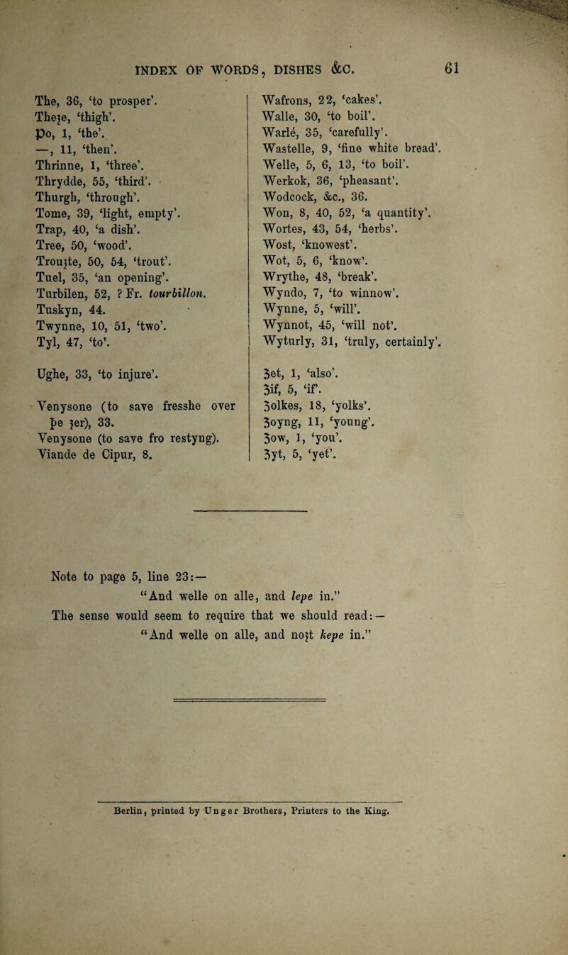 The, 36, ‘to prosper’. Theje, ‘thigh’. Po, 1, ‘the’. —, 11, ‘then’. Thrinne, 1, ‘three’. Thrydde, 55, ‘third’. Thurgh, ‘through’. Tome, 39, ‘light, empty’. Trap, 40, ‘a dish’. Tree, 50, ‘wood’. Troujte, 50, 54, ‘trout’. Tuel, 35, ‘an opening’. Turbilen, 52, ? Fr. iourbillon. Tuskyn, 44. Twynne, 10, 51, ‘two’. Tyl, 47, ‘to’. Ughe, 33, ‘to injure’. Venysone (to save fresshe over pe jer), 33. Venysone (to save fro restyng). Viande de Cipur, 8, Wafrons, 22, ‘cakes’. Walle, 30, ‘to boil’. Warle, 35, ‘carefully’. Wastelle, 9, ‘fine white bread’. Welle, 5, 6, 13, ‘to boil’. Werkok, 36, ‘pheasant’. Wodcock, &c., 36. Won, 8, 40, 52, ‘a quantity’. Wortes, 43, 54, ‘herbs’. West, ‘knowest’. Wot, 5, 6, ‘know’. Wrythe, 48, ‘break’. Wyndo, 7, ‘to winnow’. Wynne, 5, ‘will’. Wynnot, 45, ‘will not’. Wyturly, 31, ‘truly, certainly’. Bet, 1, ‘also’. 5if, 5, ‘if. Bolkes, 18, ‘yolks’. Boyng, 11, ‘young’. Bow, 1, ‘you’. Byt, 5, ‘yet’. Note to page 5, line 23: — “And Welle on alle, and lepe in.” The sense would seem to require that we should read: — “And Welle on alle, and nojt hepe in.” Berlin, printed by Unger Brothers, Printers to the King.