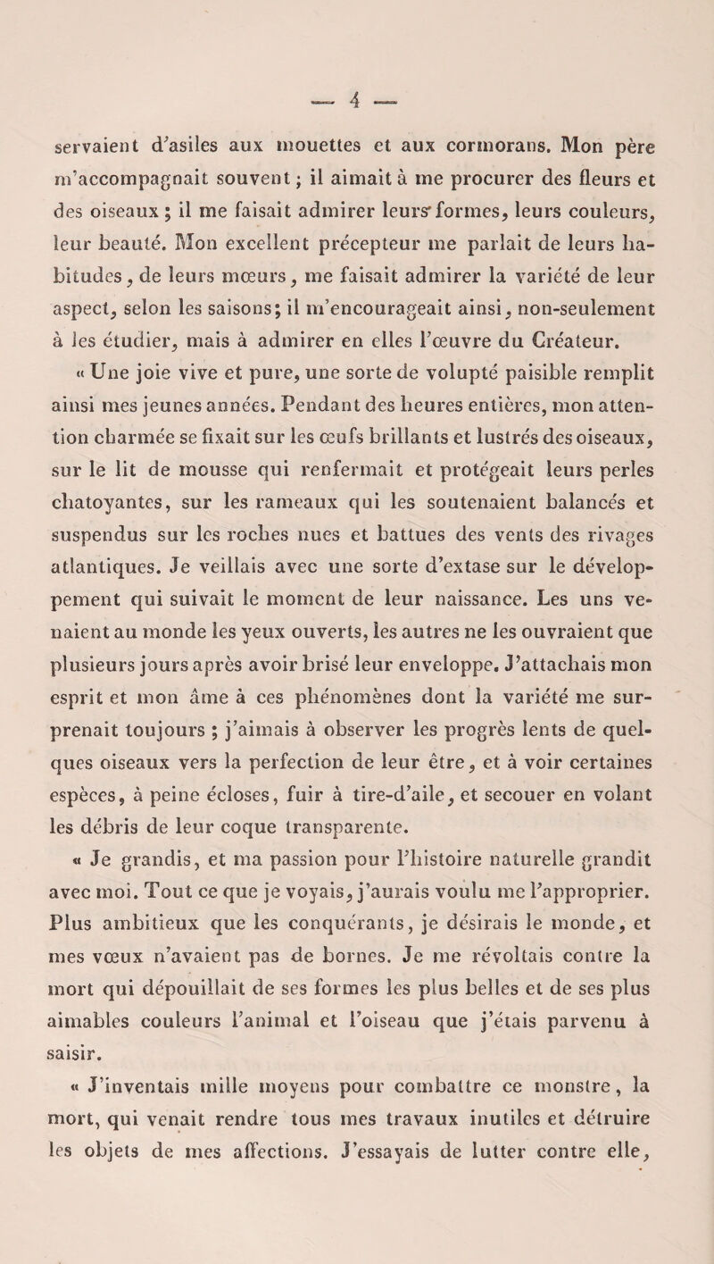 servaient d'asiles aux mouettes et aux cormorans. Mon père m’accompagnait souvent ; il aimait à me procurer des fleurs et des oiseaux ; il me faisait admirer leurs*formes, leurs couleurs, leur beauté. Mon excellent précepteur me parlait de leurs ha¬ bitudes, de leurs mœurs, me faisait admirer la variété de leur aspect, selon les saisons; il m’encourageait ainsi, non-seulement à les étudier, mais à admirer en elles l’œuvre du Créateur. « Une joie vive et pure, une sorte de volupté paisible remplit ainsi mes jeunes années. Pendant des heures entières, mon atten¬ tion charmée se fixait sur les œufs brillants et lustrés des oiseaux, sur le lit de mousse qui renfermait et protégeait leurs perles chatoyantes, sur les rameaux qui les soutenaient balancés et suspendus sur les roches nues et battues des vents des rivages atlantiques. Je veillais avec une sorte d’extase sur le dévelop¬ pement qui suivait le moment de leur naissance. Les uns ve¬ naient au monde les yeux ouverts, les autres ne les ouvraient que plusieurs jours après avoir brisé leur enveloppe. J’attachais mon esprit et mon aine à ces phénomènes dont la variété me sur¬ prenait toujours ; j’aimais à observer les progrès lents de quel¬ ques oiseaux vers la perfection de leur être, et à voir certaines espèces, à peine écloses, fuir à tire-d’aile, et secouer en volant les débris de leur coque transparente. « Je grandis, et ma passion pour l’histoire naturelle grandit avec moi. Tout ce que je voyais, j’aurais voulu me l’approprier. Plus ambitieux que les conquérants, je désirais le monde, et mes vœux n’avaient pas de bornes. Je me révoltais contre la mort qui dépouillait de ses formes les plus belles et de ses plus aimables couleurs l’animal et l'oiseau que j’étais parvenu à saisir. « J’inventais mille moyens pour combattre ce monstre, la mort, qui venait rendre tous mes travaux inutiles et détruire les objets de mes affections. J’essayais de lutter contre elle,