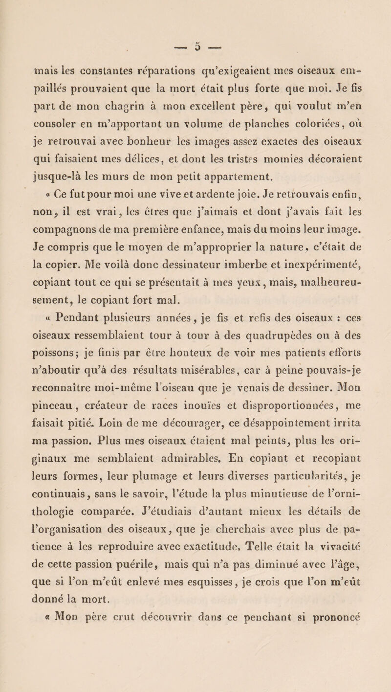 K o — mais les constantes réparations qu’exigeaient mes oiseaux em¬ paillés prouvaient que la mort était plus forte que moi. Je fis part de mon chagrin à mon excellent père, qui voulut m’en consoler en m’apportant un volume de planches coloriées, où je retrouvai avec bonheur les images assez exactes des oiseaux qui faisaient mes délices, et dont les tristes momies décoraient jusque-là les murs de mon petit appartement. <• Ce fut pour moi une vive et ardente joie. Je retrouvais enfin, non, il est vrai, les êtres que j’aimais et dont j’avais fait les compagnons de ma première enfance, mais du moins leur image. Je compris que le moyen de m’approprier la nature, c’était de la copier. Me voilà donc dessinateur imberbe et inexpérimenté, copiant tout ce qui se présentait à mes yeux, mais, malheureu¬ sement, le copiant fort mal. « Pendant plusieurs années, je fis et refis des oiseaux : ces oiseaux ressemblaient tour à tour à des quadrupèdes ou à des poissons; je finis par être honteux de voir mes patients efforts n’aboutir qu’à des résultats misérables, car à peine pouvais-je reconnaître moi-même l oiseau que je venais de dessiner. Mon pinceau, créateur de races inouïes et disproportionnées, me faisait pitié. Loin de me décourager, ce désappointement irrita ma passion. Plus mes oiseaux étaient mal peints, plus les ori¬ ginaux me semblaient admirables. En copiant et recopiant leurs formes, leur plumage et leurs diverses particularités, je continuais, sans le savoir, l’étude la plus minutieuse de l’orni¬ thologie comparée. J’étudiais d’autant mieux les détails de l’organisation des oiseaux, que je cherchais avec plus de pa¬ tience à les reproduire avec exactitude. Telle était la vivacité de cette passion puérile, mais qui n’a pas diminué avec l’âge, que si l’on m’eût enlevé mes esquisses, je crois que Ton m’eût donné la mort. « Mon père crut découvrir dans ce penchant si prononcé