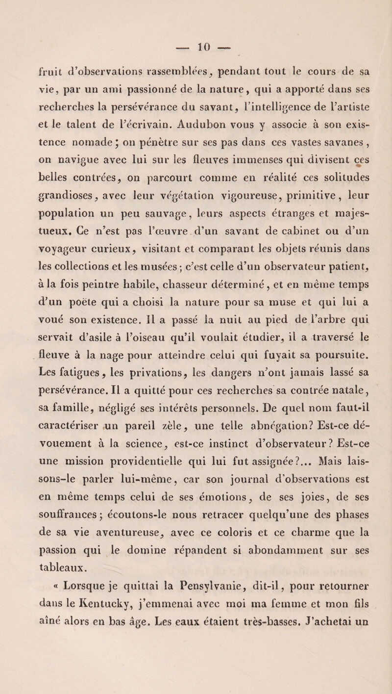 fruit d’observations rassemblées, pendant tout le cours de sa vie, par un ami passionné de la nature, qui a apporté dans ses recherches la persévérance du savant, l’intelligence de l’artiste et le talent de l’écrivain. Audubon vous y associe à son exis¬ tence nomade; on pénètre sur ses pas dans ces vastes savanes , on navigue avec lui sur les fleuves immenses qui divisent ces belles contrées, on parcourt comme en réalité ces solitudes grandioses, avec leur végétation vigoureuse, primitive, leur population un peu sauvage, leurs aspects étranges et majes¬ tueux. Ce n’est pas l’œuvre d’un savant de cabinet ou d’un voyageur curieux, visitant et comparant les objets réunis dans les collections et les musées ; c’est celle d’un observateur patient, à la fois peintre habile, chasseur déterminé, et en même temps d’un poète qui a choisi la nature pour sa muse et qui lui a voué son existence. 11 a passé la nuit au pied de l’arbre qui servait d’asile à l’oiseau qu’il voulait étudier, il a traversé le fleuve à la nage pour atteindre celui qui fuyait sa poursuite. Les fatigues, les privations, les dangers n’ont jamais lassé sa persévérance. Il a quitté pour ces recherches sa contrée natale, sa famille, négligé ses intérêts personnels. De quel nom faut-il caractériser un pareil zèle, une telle abnégation? Est-ce dé¬ vouement à la science, est-ce instinct d’observateur ? Est-ce une mission providentielle qui lui fut assignée ?... Mais lais- sons-le parier lui-même, car son journal d’observations est en même temps celui de ses émotions, de ses joies, de ses souffrances ; écoutons-le nous retracer quelqu’une des phases de sa vie aventureuse, avec ce coloris et ce charme que la passion qui le domine répandent si abondamment sur ses tableaux. « Lorsque je quittai la Pensyivanie, dit-il, pour retourner dans le Kentucky, j’emmenai avec moi ma femme et mon fils aîné alors en bas âge. Les eaux étaient très-basses. J’achetai un