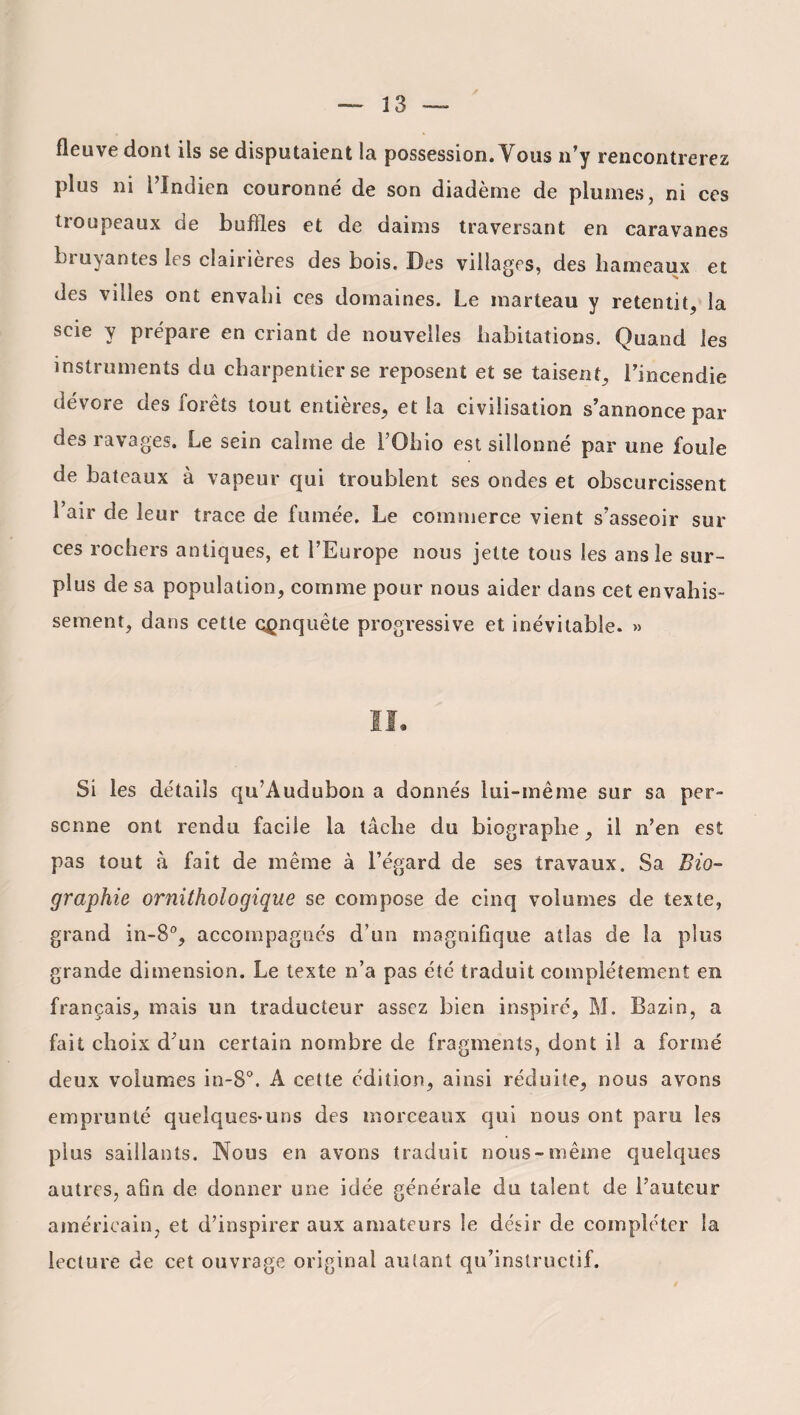 fleuve dont ils se disputaient la possession. Vous n’y rencontrerez plus ni l’Indien couronné de son diadème de plumes, ni ces troupeaux de buffles et de daims traversant en caravanes bruyantes les clairières des bois. Des villages, des hameaux et des vides ont envahi ces domaines. Le marteau y retentit, la scie y prépare en criant de nouvelles habitations. Quand les instruments du charpentier se reposent et se taisent, l’incendie dévore des forêts tout entières, et la civilisation s’annonce par des ravages. Le sein calme de l’Ohio est sillonné par une foule de bateaux à vapeur qui troublent ses ondes et obscurcissent l’air de leur trace de fumée. Le commerce vient s’asseoir sur ces rochers antiques, et l’Europe nous jette tous les ans le sur¬ plus de sa population, comme pour nous aider dans cet envahis¬ sement, dans cette conquête progressive et inévitable. » Si les détails qu’Audubon a donnés lui-même sur sa per¬ sonne ont rendu facile la tâche du biographe, il n’en est pas tout «à fait de même à l’égard de ses travaux. Sa Bio¬ graphie ornithologique se compose de cinq volumes de texte, grand in-8°, accompagnés d’un magnifique atlas de la plus grande dimension. Le texte n’a pas été traduit complètement en français, mais un traducteur assez bien inspiré, M. Bazin, a fait choix d’un certain nombre de fragments, dont il a formé deux volumes in-8°. A cette édition, ainsi réduite, nous avons emprunté quelques-uns des morceaux qui nous ont paru les plus saillants. Nous en avons traduit nous-même quelques autres, afin de donner une idée générale du talent de Fauteur américain, et d’inspirer aux amateurs le désir de compléter la lecture de cet ouvrage original autant qu’instructif.