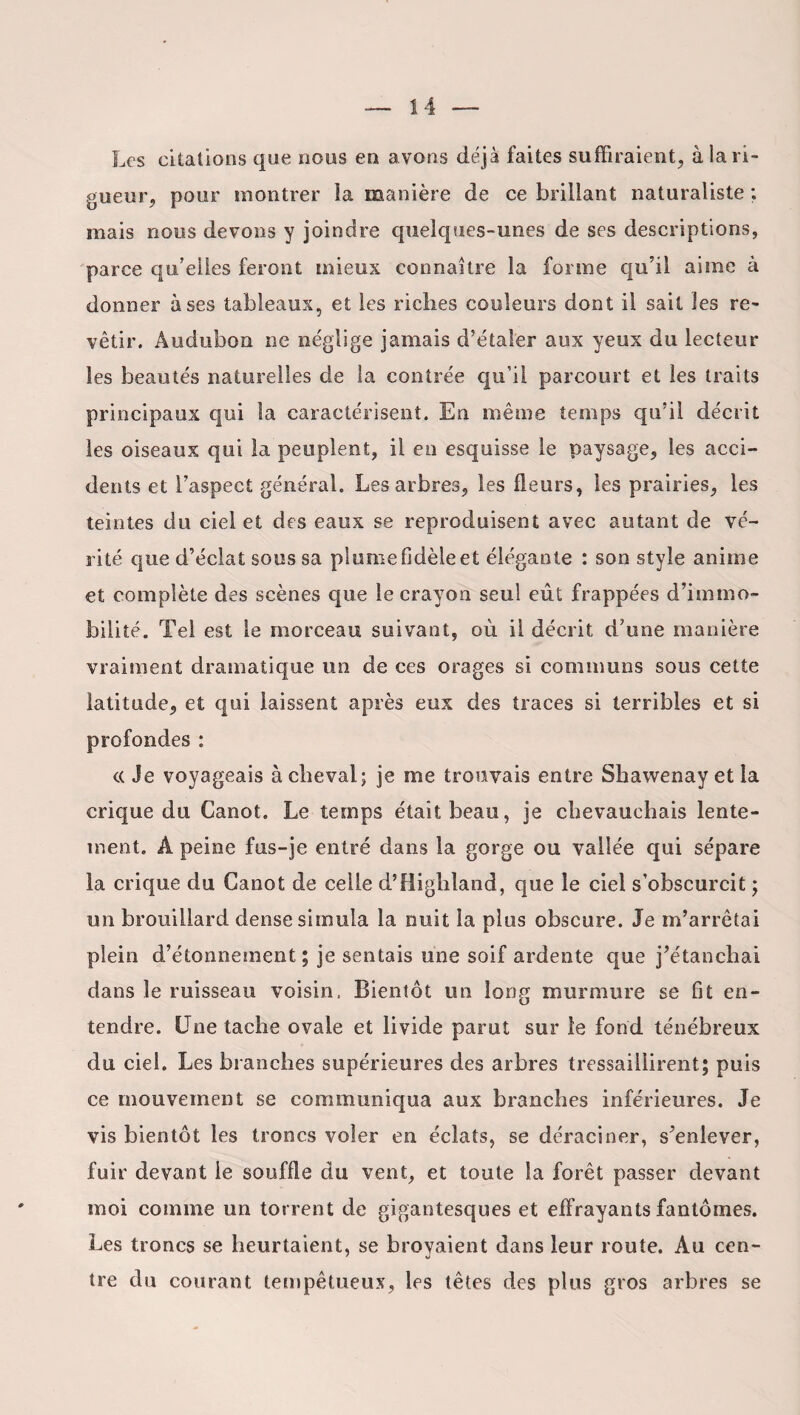 Les citations que nous en a vons déjà faites suffiraient;, à la ri¬ gueur, pour montrer la manière de ce brillant naturaliste ; mais nous devons y joindre quelques-unes de ses descriptions, parce qu’elles feront mieux connaître la forme qu’il aime à donner à ses tableaux, et les riches couleurs dont il sait les re¬ vêtir. Âudubon ne néglige jamais d’étaler aux yeux du lecteur les beautés naturelles de la contrée qu’il parcourt et les traits principaux qui la caractérisent. En même temps qu’il décrit les oiseaux qui la peuplent, il en esquisse le paysage, les acci¬ dents et l’aspect général. Les arbres, les fleurs, les prairies, les teintes du ciel et des eaux se reproduisent avec autant de vé¬ rité que d’éclat sous sa plume fidèle et élégante : son style anime et complète des scènes que le crayon seul eût frappées d’immo¬ bilité. Tel est le morceau suivant, où il décrit d’une manière vraiment dramatique un de ces orages si communs sous cette latitude, et qui laissent après eux des traces si terribles et si profondes : « Je voyageais à cheval; je me trouvais entre Shawenay et la crique du Canot. Le temps était beau, je chevauchais lente¬ ment. Â peine fus-je entré dans la gorge ou vallée qui sépare la crique du Canot de celle d’Highland, que le ciel s’obscurcit ; un brouillard dense simula la nuit la plus obscure. Je m’arrêtai plein d’étonnement; je sentais une soif ardente que j’étanchai dans le ruisseau voisin. Bientôt un long murmure se fit en¬ tendre. Une tache ovale et livide parut sur le fond ténébreux du ciel. Les branches supérieures des arbres tressaillirent; puis ce mouvement se communiqua aux branches inférieures. Je vis bientôt les troncs voler en éclats, se déraciner, s’enlever, fuir devant le souffle du vent, et toute la forêt passer devant moi comme un torrent de gigantesques et effrayants fantômes. Les troncs se heurtaient, se broyaient dans leur route. Au cen¬ tre du courant tempétueux, les têtes des plus gros arbres se