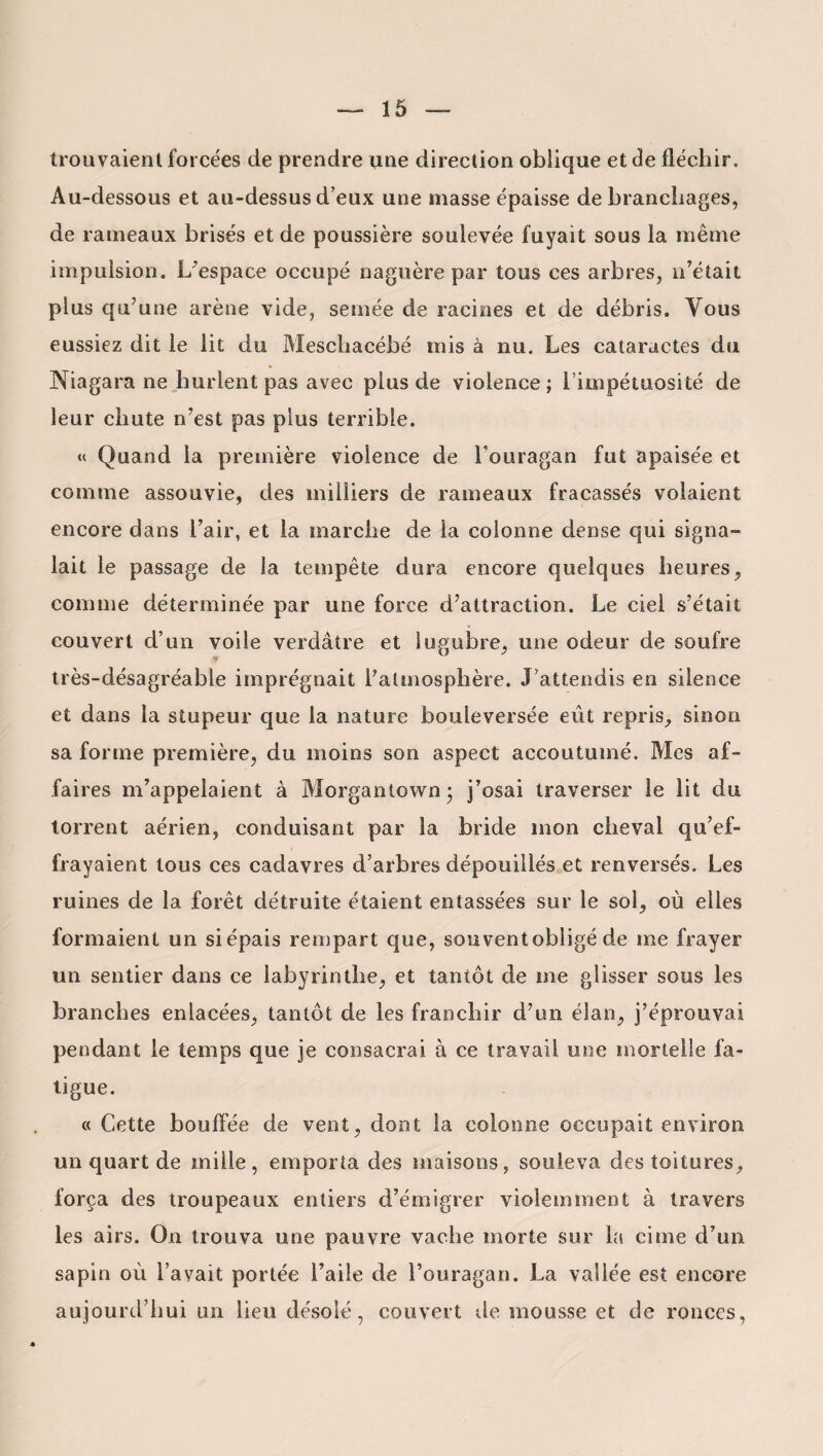trouvaient forcées de prendre une direction oblique et de fléchir. Au-dessous et au-dessus d’eux une masse épaisse de branchages, de rameaux brisés et de poussière soulevée fuyait sous la même impulsion. L’espace occupé naguère par tous ces arbres, n’était plus qu’une arène vide, semée de racines et de débris. Vous eussiez dit le lit du Meschacébé mis à nu. Les cataractes du Niagara ne hurlent pas avec plus de violence; l’impétuosité de leur chute n’est pas plus terrible. « Quand la première violence de l'ouragan fut apaisée et comme assouvie, des milliers de rameaux fracassés volaient encore dans l’air, et la marche de la colonne dense qui signa¬ lait le passage de la tempête dura encore quelques heures, comme déterminée par une force d’attraction. Le ciel s’était couvert d’un voile verdâtre et lugubre, une odeur de soufre très-désagréable imprégnait l’atmosphère. J’attendis en silence et dans la stupeur que la nature bouleversée eût repris, sinon sa forme première, du moins son aspect accoutumé. Mes af¬ faires m’appelaient à Morgantown ; j’osai traverser le lit du torrent aérien, conduisant par la bride mon cheval qu’ef¬ frayaient tous ces cadavres d’arbres dépouillés et renversés. Les ruines de la forêt détruite étaient entassées sur le sol, où elles formaient un si épais rempart que, souventobligé de me frayer un sentier dans ce labyrinthe, et tantôt de me glisser sous les branches enlacées, tantôt de les franchir d’un élan, j’éprouvai pendant le temps que je consacrai à ce travail une mortelle fa¬ tigue. « Cette bouffée de vent, dont la colonne occupait environ un quart de mille, emporta des maisons, souleva des toitures, força des troupeaux entiers d’émigrer violemment à travers les airs. On trouva une pauvre vache morte sur la cime d’un sapin où l’avait portée l’aile de l’ouragan. La vallée est encore aujourd’hui un lieu désolé, couvert de mousse et de ronces,
