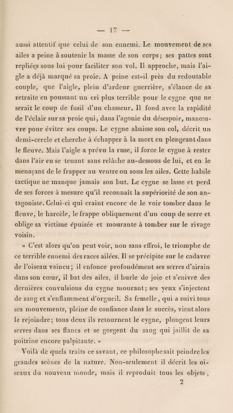 aussi attentif que celui de son ennemi. Le mouvement de ses ailes a peine à soutenir la masse de son corps ; ses pattes sont repliées sous lui pour faciliter son vol. Il approche, mais l’ai¬ gle a déjà marqué sa proie, A peine est-il près du redoutable couple, que l’aigle, plein d’ardeur guerrière, s’élance de sa retraite en poussant un cri plus terrible pour le cygne que ne serait le coup de fusil d’un chasseur. Il fond avec la rapidité de l’éclair sur sa proie qui, dans l’agonie du désespoir, manœu¬ vre pour éviter ses coups. Le cygne abaisse son col, décrit un demi-cercle et cherche à échapper à la mort en plongeant dans le fleuve. Mais l’aigle a prévu la ruse, il force le cygne à rester dans l’air en se tenant sans relâche au-dessous de lui, et en le menaçant de le frapper au ventre ou sous les ailes. Cette habile tactique ne manque jamais son but. Le cygne se lasse et perd de ses forces à mesure qu’il reconnaît la supériorité de son an¬ tagoniste. Celui-ci qui craint encore de le voir tomber dans le fleuve, le harcèle, le frappe obliquement d’un coup de serre et oblige sa victime épuisée et mourante à tomber sur le rivage voisin. « C’est alors qu’on peut voir, non sans effroi, le triomphe de ce terrible ennemi des races ailées. Il se précipite sur le cadavre de l’oiseau vaincu; il enfonce profondément ses serres d’airain dans son cœur, il bat des ailes, il hurle de joie et s’enivre des dernières convulsions du cygne mourant; ses yeux s’injectent de sang et s’enflamment d’orgueil. Sa femelle, qui a suivi tous ses mouvements, pleine de confiance dans le succès, vient alors le rejoindre5 tous deux ils retournent le cygne, plongent leurs serres dans ses flancs et se gorgent du sang qui jaillit de sa poitrine encore palpitante. >» Yoilà de quels traits ce savant, ce philosophe sait peindre les grandes scènes de la nature. Non-seulement il décrit les oi¬ seaux du nouveau inonde, mais il reproduit tous les objets , 2