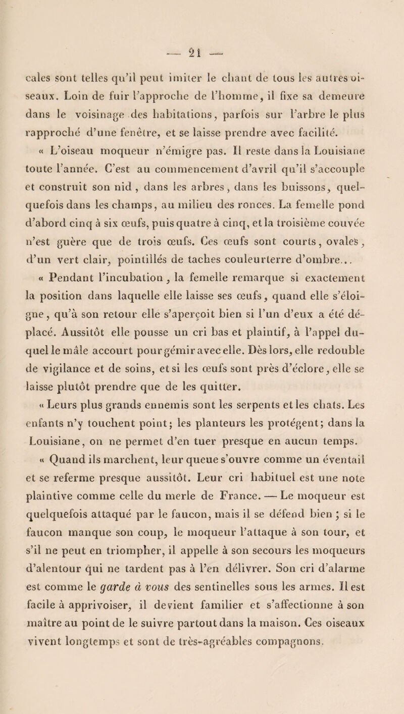 cales sont telles qu’il peut imiter le cliant de tous les autres oi¬ seaux. Loin de fuir l’approche de l’homme, il fixe sa demeure dans le voisinage des habitations, parfois sur l’arbre le plus rapproché d’une fenêtre, et se laisse prendre avec facilité. « L’oiseau moqueur n’émigre pas. Il reste dans la Louisiane toute l’année. C’est au commencement d’avril qu’il s’accouple et construit son nid , dans les arbres, dans les buissons, quel¬ quefois dans les champs, au milieu des ronces. La femelle pond d’abord cinq à six œufs, puis quatre à cinq, et la troisième couvée n’est guère que de trois œufs. Ces œufs sont, courts, ovales, d’un vert clair, pointillés de taches couleurterre d’ombre... « Pendant l’incubation, la femelle remarque si exactement la position dans laquelle elle laisse ses œufs, quand elle s’éloi¬ gne, qu’à son retour elle s’aperçoit bien si l’un d’eux a été dé¬ placé. Aussitôt elle pousse un cri bas et plaintif, à l’appel du¬ quel le mâle accourt pour gémir avec elle. Dès lors, elle redouble de vigilance et de soins, et si les œufs sont près d’éclore, elle se laisse plutôt prendre que de les quitter. « Leurs plus grands ennemis sont les serpents et les cbats. Les enfants n’y touchent point; les planteurs les protègent; dans la Louisiane, on ne permet d’en tuer presque en aucun temps. « Quand ils marchent, leur queue s’ouvre comme un éventail et se referme presque aussitôt. Leur cri habituel est une note plaintive comme celle du merle de France. — Le moqueur est quelquefois attaqué par le faucon, mais il se défend bien * si le faucon manque son coup, le moqueur l’attaque à son tour, et s’il ne peut en triompher, il appelle à son secours les moqueurs d’alentour qui ne tardent pas à l’en délivrer. Son cri d’alarme est comme le garde à vous des sentinelles sous les armes. Il est facile à apprivoiser, il devient familier et s’alfectionne à son maître au point de le suivre partout dans la maison. Ces oiseaux vivent longtemps et sont de très-agréables compagnons.