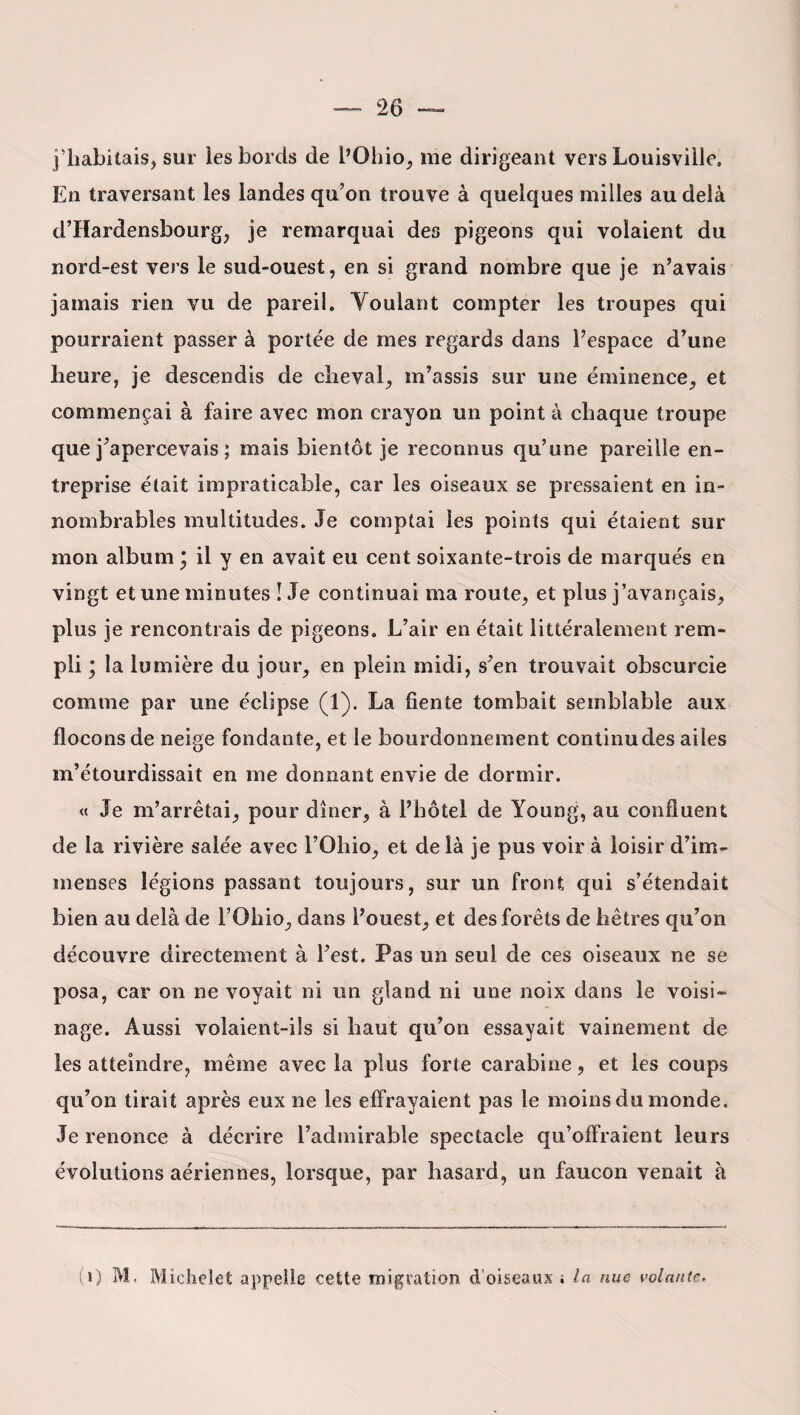 j’habitais, sur les bords de l’Ohio, me dirigeant vers Louisviile. En traversant les landes qu’on trouve à quelques milles au delà d’Hardensbourg, je remarquai des pigeons qui volaient du nord-est vers le sud-ouest, en si grand nombre que je n’avais jamais rien vu de pareil. Voulant compter les troupes qui pourraient passer à portée de mes regards dans l’espace d’une heure, je descendis de cheval, m’assis sur une éminence, et commençai à faire avec mon crayon un point à chaque troupe que j’apercevais ; mais bientôt je reconnus qu’une pareille en¬ treprise était impraticable, car les oiseaux se pressaient en in¬ nombrables multitudes. Je comptai les points qui étaient sur mon album ; il y en avait eu cent soixante-trois de marqués en vingt et une minutes ! Je continuai ma route, et plus j’avançais, plus je rencontrais de pigeons. L’air en était littéralement rem¬ pli ; la lumière du jour, en plein midi, s’en trouvait obscurcie comme par une éclipse (1). La fiente tombait semblable aux flocons de neige fondante, et le bourdonnement continudes ailes m’étourdissait en me donnant envie de dormir. « Je m’arrêtai, pour dîner, à l’hôtel de Young, au confluent de la rivière salée avec l’Ohio, et de là je pus voir à loisir d’im¬ menses légions passant toujours, sur un front qui s’étendait bien au delà de l’Ohio, dans l’ouest, et des forêts de hêtres qu’on découvre directement à l’est. Pas un seul de ces oiseaux ne se posa, car on ne voyait ni un gland ni une noix dans le voisi¬ nage. Aussi volaient-ils si haut qu’on essayait vainement de les atteindre, même avec la plus forte carabine, et les coups qu’on tirait après eux ne les effrayaient pas le moins du monde. Je renonce à décrire l’admirable spectacle qu’offraient leurs évolutions aériennes, lorsque, par hasard, un faucon venait à (0 M. Michelet appelle cette migration d'oiseaux s la nue volante.