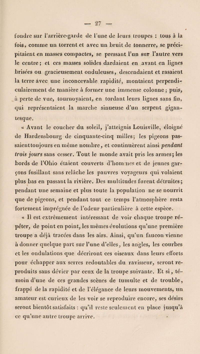 fondre sur l’arrière-garde de l’une de leurs troupes : tous à la fois, comme un torrent et avec un bruit de tonnerre, se préci¬ pitaient en masses compactes, se pressant l’un sur l’autre vers le centre ; et ces masses solides dardaient en avant en lignes brisées ou gracieusement onduleuses, descendaient et rasaient la terre avec une inconcevable rapidité, montaient perpendi¬ culairement de manière à former une immense colonne ; puis, à perte de vue, tournoyaient, en tordant leurs lignes sans fin, qui représentaient la marche sinueuse d’un serpent gigan¬ tesque. « Avant le coucher du soleil, j’atteignis Louisville, éloigné de Hardensbourg de cinquante-cinq milles; les pigeons pas¬ saient toujours en même nombre, et continuèrent ainsi pendant trois jours sans cesser. Tout le monde avait pris les armes; les bords de l’Ohio étaient couverts d’hommes et de jeunes gar¬ çons fusillant sans relâche les pauvres voyageurs qui volaient plus bas en passant la rivière. Des multitudes furent détruites; pendant une semaine et plus toute la population ne se nourrit que de pigeons, et pendant tout ce temps l’atmosphère resta fortement imprégnée de l’odeur particulière à cette espèce. « Il est extrêmement intéressant de voir chaque troupe ré¬ péter, de point en point, les mêmes évolutions qu’une première troupe a déjà tracées dans les airs. Ainsi, qu’un faucon vienne à donner quelque part sur l’une d’elles, les angles, les courbes et les ondulations que décriront ces oiseaux dans leurs efforts pour échapper aux serres redoutables du ravisseur, seront re¬ produits sans dévier par ceux de la troupe suivante. Et si, té¬ moin d’une de ces grandes scènes de tumulte et de trouble, frappé de la rapidité et de l’élégance de leurs mouvements, lin amateur est curieux de les voir se reproduire encore, ses désirs seront bientôt satisfaits : qu’il reste seulement en place jusqu’à ce qu’une autre troupe arrive»