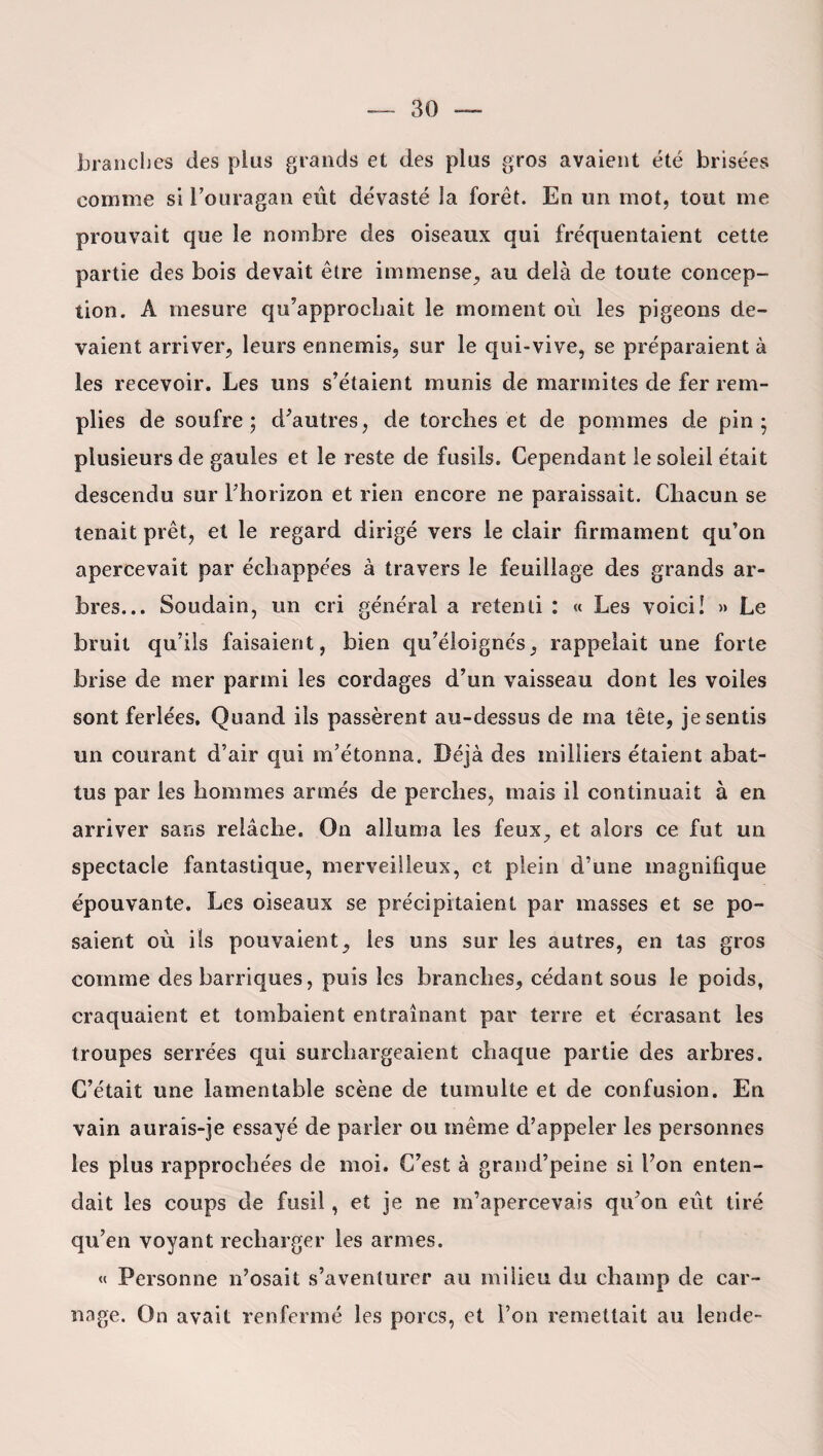 branches des plus grands et des plus gros avaient été brisées comme si l’ouragan eût dévasté la forêt. En un mot, tout me prouvait que le nombre des oiseaux qui fréquentaient cette partie des bois devait être immense, au delà de toute concep¬ tion. A mesure qu’approchait le moment où les pigeons de¬ vaient arriver, leurs ennemis, sur le qui-vive, se préparaient à les recevoir. Les uns s’étaient munis de marmites de fer rem¬ plies de soufre; d’autres, de torches et de pommes de pin; plusieurs de gaules et le reste de fusils. Cependant le soleil était descendu sur l’horizon et rien encore ne paraissait. Chacun se tenait prêt, et le regard dirigé vers le clair firmament qu’on apercevait par échappées à travers le feuillage des grands ar¬ bres... Soudain, un cri général a retenti : « Les voici! » Le bruit qu’ils faisaient, bien qu’éloignés, rappelait une forte brise de mer parmi les cordages d’un vaisseau dont les voiles sont ferlées. Quand ils passèrent au-dessus de ma tête, je sentis un courant d’air qui m’étonna. Déjà des milliers étaient abat¬ tus par les hommes armés de perches, mais il continuait à en arriver sans relâche. On alluma les feux, et alors ce fut un spectacle fantastique, merveilleux, et plein d’une magnifique épouvante. Les oiseaux se précipitaient par masses et se po¬ saient où ils pouvaient, les uns sur les autres, en tas gros comme des barriques, puis les branches, cédant sous le poids, craquaient et tombaient entraînant par terre et écrasant les troupes serrées qui surchargeaient chaque partie des arbres. C’était une lamentable scène de tumulte et de confusion. En vain aurais-je essayé de parier ou même d’appeler les personnes les plus rapprochées de moi. C’est à grand’peine si l’on enten¬ dait les coups de fusil, et je ne m’apercevais qu’on eut tiré qu’en voyant recharger les armes. « Personne n’osait s’aventurer au milieu du champ de car¬ nage. On avait renfermé les porcs, et l’on remettait au lende-