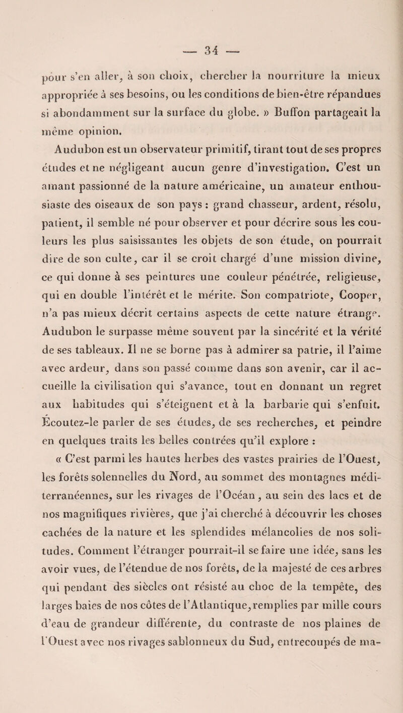 pour s’en aller, à son choix, chercher la nourriture la mieux appropriée à ses besoins, ou les conditions de bien-être répandues si abondamment sur la surface du globe. » Bulfon partageait la même opinion. Audubon est un observateur primitif, tirant tout de ses propres études et ne négligeant aucun genre d’investigation. C’est un amant passionné de la nature américaine, un amateur enthou¬ siaste des oiseaux de son pays : grand chasseur, ardent, résolu, patient, il semble né pour observer et pour décrire sous les cou¬ leurs les plus saisissantes les objets de son étude, on pourrait dire de son culte, car il se croit chargé d’une mission divine, ce qui donne à ses peintures une couleur pénétrée, religieuse, qui en double l’intérêt et le mérite. Son compatriote, Cooper, n’a pas mieux décrit certains aspects de cette nature étrange. Audubon le surpasse même souvent par la sincérité et la vérité de ses tableaux. Il ne se borne pas à admirer sa patrie, il l’aime avec ardeur, dans son passé comme dans son avenir, car il ac¬ cueille la civilisation qui s’avance, tout en donnant un regret aux habitudes qui s’éteignent et à la barbarie qui s’enfuit. Ecoutez-le parler de ses études, de ses recherches, et peindre en quelques traits les belles contrées qu’il explore : « C’est parmi les hautes herbes des vastes prairies de l’Ouest, les forêts solennelles du Nord, au sommet des montagnes médi¬ terranéennes, sur les rivages de l’Océan, au sein des lacs et de nos magnifiques rivières, que j’ai cherché à découvrir les choses cachées de la nature et les splendides mélancolies de nos soli¬ tudes. Comment l’étranger pourrait-il se faire une idée, sans les avoir vues, de l’étendue de nos forêts, de la majesté de ces arbres qui pendant des siècles ont résisté au choc de la tempête, des larges baies de nos côtes de l’Atlantique,remplies par mille cours d’eau de grandeur différente, du contraste de nos plaines de l'Ouest avec nos rivages sablonneux du Sud, entrecoupés de ma-